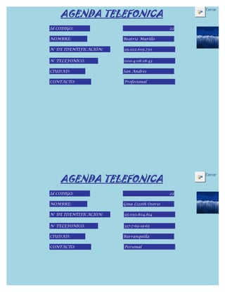 AGENDA TELEFONICA
                                                  Cerrar



Id CODIGO:                                   22

NOMBRE:                 Beatriz Murillo

N° DE IDENTIFICACIÓN:   95.022.605.730


N° TELEFONICO:          000-4-08-28-43

CIUDAD:                 San Andres

CONTACTO:               Profesional




    AGENDA TELEFONICA
                                                  Cerrar



Id CODIGO:                                   23

NOMBRE:                 Gina Lizeth Osorio

N° DE IDENTIFICACIÓN:   95.030.804.814


N° TELEFONICO:          317-7-69-19-65

CIUDAD:                 Barranquilla

CONTACTO:               Personal
 
