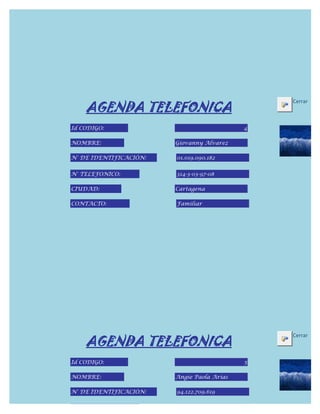 AGENDA TELEFONICA
                                                Cerrar



Id CODIGO:                                  4

NOMBRE:                 Giovanny Alvarez

N° DE IDENTIFICACIÓN:   01.019.090.182


N° TELEFONICO:          314-3-03-97-08

CIUDAD:                 Cartagena

CONTACTO:               Familiar




    AGENDA TELEFONICA
                                                Cerrar



Id CODIGO:                                  5

NOMBRE:                 Angie Paola Arias

N° DE IDENTIFICACIÓN:   94.122.709.619


N° TELEFONICO:
 