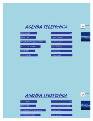 AGENDA TELEFONICA
                                                    Cerrar



Id CODIGO:                                     29

NOMBRE:                 Angie Sanchez

N° DE IDENTIFICACIÓN:   95.021.304.310


N° TELEFONICO:          312-4-91-55-20

CIUDAD:                 Amazonas

CONTACTO:               Profesional




    AGENDA TELEFONICA
                                                    Cerrar



Id CODIGO:                                     30

NOMBRE:                 Angie Daiana Sanchez

N° DE IDENTIFICACIÓN:   95.021.704.173


N° TELEFONICO:          312-4-91-55-20

CIUDAD:
 