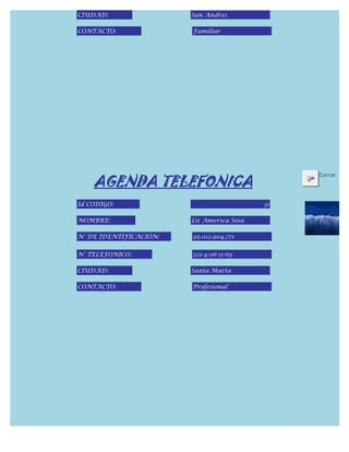 CIUDAD:                 San Andres

CONTACTO:               Familiar




    AGENDA TELEFONICA
                                                Cerrar



Id CODIGO:                                 31

NOMBRE:                 Lis America Sosa

N° DE IDENTIFICACIÓN:   95.012.904.771


N° TELEFONICO:          321-4-06-11-69

CIUDAD:                 Santa Marta

CONTACTO:               Profesional
 
