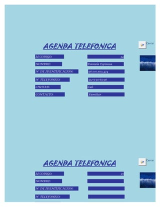 AGENDA TELEFONICA
                                                Cerrar



Id CODIGO:                                 34

NOMBRE:                 Daniela Espinosa

N° DE IDENTIFICACIÓN:   96.010.503.474


N° TELEFONICO:          312-5-30-63-96

CIUDAD:                 Cali

CONTACTO:               Familiar




    AGENDA TELEFONICA
                                                Cerrar



Id CODIGO:                                 35

NOMBRE:

N° DE IDENTIFICACIÓN:


N° TELEFONICO:

CIUDAD:
 