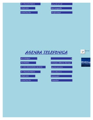 N° TELEFONICO:          321-4-62-57-08

CIUDAD:                 Barranquilla

CONTACTO:               Profesional




    AGENDA TELEFONICA
                                                      Cerrar



Id CODIGO:                                        6

NOMBRE:                 Cristian Alberto Bernal

N° DE IDENTIFICACIÓN:   94.100.302.610


N° TELEFONICO:          320-3-85-77-11

CIUDAD:                 Santander

CONTACTO:               Familiar
 