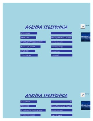 AGENDA TELEFONICA
                                                 Cerrar



Id CODIGO:                                   9

NOMBRE:                 Erika Fernanda Cordoba

N° DE IDENTIFICACIÓN:   01.013.644.365


N° TELEFONICO:          000-2-89-78-53

CIUDAD:                 Amazonas

CONTACTO:               Personal




    AGENDA TELEFONICA
                                                 Cerrar



Id CODIGO:                                  10

NOMBRE:                 Daniel Fernando Cuy Dí

N° DE IDENTIFICACIÓN:   01.010.213.006


N° TELEFONICO:          314-4-81-94-13

CIUDAD:
 