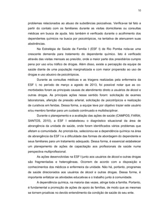 10
problemas relacionados ao abuso de substâncias psicoativas. Verifica-se tal fato a
partir do contato com os familiares durante as visitas domiciliares ou consultas
médicas em busca de ajuda. Isto também é verificado durante o acolhimento dos
dependentes químicos na busca por psicotrópicos, na tentativa de atenuarem suas
abstinências.
Na Estratégia de Saúde da Família I (ESF I) de Rio Pomba nota-se uma
crescente demanda para tratamento do dependente químico. Isto é verificado
através das visitas mensais ao presídio, onde a maior parte dos presidiários cumpre
pena por uso e/ou tráfico de drogas. Além disso, existe a percepção da equipe de
saúde diante de uma população marginalizada e com maior propensão ao uso de
drogas e uso abusivo de psicotrópicos.
Durante as consultas médicas e as triagens realizadas pela enfermeira da
ESF I, no período de março a agosto de 2013, foi possível notar que as co-
morbidades foram as principais causas de atendimento direto a usuários de álcool e
outras drogas. As principais ações nesse sentido foram: solicitação de exames
laboratoriais, aferição de pressão arterial, solicitação de psicotrópicos e realização
de curativos em feridas. Dessa forma, a equipe teve por objetivo trazer este usuário
e/ou membro familiar para um cuidado continuado e multidisciplinar.
Durante o planejamento e a avaliação das ações de saúde (CAMPOS; FARIA;
SANTOS, 2010), a ESF I estabeleceu o diagnóstico situacional da área de
abrangência da unidade de saúde, onde foram identificados vários problemas que
afetam a comunidade. Ao priorizá-los, selecionou-se a dependência química na área
de abrangência da ESF I e a dificuldade das formas de abordagem do dependente e
seus familiares para um tratamento adequado. Dessa forma, é essencial estabelecer
um planejamento de ações de capacitação aos profissionais de saúde numa
perspectiva multiprofissional.
As ações desenvolvidas na ESF I junto aos usuários de álcool e outras drogas
são fragmentadas e heterogêneas. Ocorrem de acordo com a disposição e
conhecimentos dos médicos e enfermeira da unidade. Não há, portanto, programas
de saúde direcionados aos usuários de álcool e outras drogas. Dessa forma, é
importante enfatizar as atividades educativas e o trabalho junto à comunidade.
A dependência química, na maioria das vezes, atinge toda a família. Portanto,
é fundamental a promoção de ações de apoio às famílias, de modo que as mesmas
se tornem proativas no devido entendimento da condição de saúde do seu ente.
 