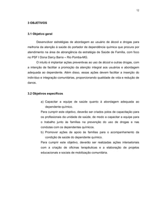 12
3 OBJETIVOS
3.1 Objetivo geral
Desenvolver estratégias de abordagem ao usuário de álcool e drogas para
melhoria da atenção à saúde do portador de dependência química que procura por
atendimento na área de abrangência da estratégia de Saúde de Família, com foco
no PSF I Dona Darcy Barra – Rio Pomba-MG.
O intuito é implantar ações preventivas ao uso de álcool e outras drogas, com
a intenção de facilitar a promoção da atenção integral aos usuários e abordagem
adequada ao dependente. Além disso, essas ações devem facilitar a inserção do
indivíduo e integração comunitárias, proporcionando qualidade de vida e redução de
danos.
3.2 Objetivos específicos
a) Capacitar a equipe de saúde quanto à abordagem adequada ao
dependente químico.
Para cumprir este objetivo, deverão ser criados polos de capacitação para
os profissionais da unidade de saúde, de modo a capacitar a equipe para
o trabalho junto às famílias na prevenção do uso de drogas e nas
condutas com os dependentes químicos.
b) Promover ações de apoio às famílias para o acompanhamento da
condição de saúde do dependente químico.
Para cumprir este objetivo, deverão ser realizadas ações intersetoriais
com a criação de oficinas terapêuticas e a elaboração de projetos
educacionais e sociais de mobilização comunitária.
 