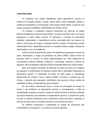 13
4 METODOLOGIA
Foi realizada uma revisão bibliográfica sobre dependência química no
contexto da atenção primária à saúde. Dessa forma, foram realizadas seleção e
análise de publicações na interpretação crítica pessoal desta autora, a partir de uma
síntese qualitativa (CORRÊA; VASCONCELOS; SOUZA, 2013).
Foi utilizado o vocabulário dinâmico Descritores em Ciências da Saúde
(DeCS) da Biblioteca Virtual em Saúde (BVS), no período de 2003 a 2013, em língua
portuguesa. A partir desta consulta, foi formulado o conjunto de descritores
utilizados, relacionados à dependência química provocada pelo uso abusivo de
álcool e outros tipos de drogas na atenção primária à saúde. Os descritores exatos
selecionados foram: dependência química na atenção primária; drogas; transtornos
relacionados ao uso de substâncias.
A partir da lista de descritores exatos, foi realizada uma pesquisa no banco de
teses, dissertações e artigos de periódicos do portal CAPES. Outras fontes de
pesquisa foram os bancos de dados disponibilizados por sítios eletrônicos de
universidades públicas (federais, estaduais e municipais), institutos e centros de
pesquisa, além da biblioteca eletrônica SciELO (Scientific Electronic Library Online).
Após uma análise conceitual, foi elaborado um plano de ação com o objetivo
de capacitar os profissionais da atenção primária para a abordagem adequada ao
dependente químico. A elaboração do plano de ação seguiu a metodologia
apresentada por Campos, Faria e Santos (2008) e envolveu a seleção dos nós
críticos, o desenho das operações, identificação dos recursos críticos, análise de
viabilidade do plano e elaboração do plano operativo.
Os nós críticos selecionados foram: a forma de abordagem da equipe de
saúde e dos familiares ao dependente químico e, principalmente, a falta de
sensibilização do gestor municipal e equipe de saúde mental do município a respeito
da grande demanda para tratamento da dependência química. A proposta do plano
de ação é implantar protocolos para o atendimento desta demanda e organizar os
serviços de saúde para um modelo preventivo ou de redução de riscos.
Os métodos necessários à implantação do projeto de intervenção são
apresentados na subseção 6.1, que descreve o plano operativo.
 