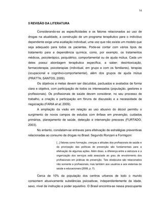 14
5 REVISÃO DA LITERATURA
Considerando-se as especificidades e os fatores relacionados ao uso de
drogas na atualidade, a construção de um programa terapêutico para o indivíduo
dependente exige uma avaliação individual, uma vez que não existe um modelo que
seja adequado para todos os pacientes. Pode-se contar com vários tipos de
tratamento para a dependência química, como, por exemplo, os tratamentos
médicos, psicoterápico, psiquiátrico, comportamental ou de ajuda mútua. Cada um
deles possui abordagem terapêutica específica, a saber: desintoxicação,
farmacoterapia, psicoterapias (individual, em grupo e com os familiares), terapias
(ocupacional e cognitivo-comportamental), além dos grupos de ajuda mútua
(PRATTA; SANTOS, 2009).
Os objetivos e metas devem ser discutidos, pactuados e avaliados de forma
clara e objetiva, com participação de todos os interessados (população, gestores e
profissionais). Os profissionais de saúde devem considerar, no seu processo de
trabalho, a criação e participação em fóruns de discussão e a necessidade de
negociação (FARIA et al, 2009).
A ampliação da visão em relação ao uso abusivo do álcool permitiu o
surgimento de novos campos de estudos com ênfase em prevenção, cuidados
primários, planejamento de saúde, detecção e intervenção precoces (FURTADO,
2003).
No entanto, constatam-se entraves para efetivação de estratégias preventivas
relacionadas ao consumo de drogas no Brasil. Segundo Ronzani e Formigoni:
[...] fatores como formação, crenças e atitudes dos profissionais de saúde e
da priorização das políticas de prevenção são fundamentais para a
efetivação de algumas ações. Além disso, a diferença entre a estrutura e a
organização dos serviços está associada ao grau de envolvimento dos
profissionais em práticas de prevenção. Tais obstáculos são relacionados
não somente a profissionais, mas também aos usuários e aos sistemas de
saúde e educacionais (2008, p. 7).
Cerca de 10% da população dos centros urbanos de todo o mundo
consomem abusivamente substâncias psicoativas, independentemente da idade,
sexo, nível de instrução e poder aquisitivo. O Brasil encontra-se nessa preocupante
 