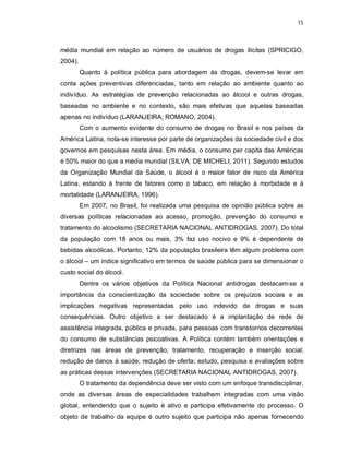 15
média mundial em relação ao número de usuários de drogas ilícitas (SPRICIGO,
2004).
Quanto à política pública para abordagem às drogas, devem-se levar em
conta ações preventivas diferenciadas, tanto em relação ao ambiente quanto ao
indivíduo. As estratégias de prevenção relacionadas ao álcool e outras drogas,
baseadas no ambiente e no contexto, são mais efetivas que aquelas baseadas
apenas no indivíduo (LARANJEIRA; ROMANO, 2004).
Com o aumento evidente do consumo de drogas no Brasil e nos países da
América Latina, nota-se interesse por parte de organizações da sociedade civil e dos
governos em pesquisas nesta área. Em média, o consumo per capita das Américas
é 50% maior do que a média mundial (SILVA; DE MICHELI, 2011). Segundo estudos
da Organização Mundial da Saúde, o álcool é o maior fator de risco da América
Latina, estando à frente de fatores como o tabaco, em relação à morbidade e à
mortalidade (LARANJEIRA, 1996).
Em 2007, no Brasil, foi realizada uma pesquisa de opinião pública sobre as
diversas políticas relacionadas ao acesso, promoção, prevenção do consumo e
tratamento do alcoolismo (SECRETARIA NACIONAL ANTIDROGAS, 2007). Do total
da população com 18 anos ou mais, 3% faz uso nocivo e 9% é dependente de
bebidas alcoólicas. Portanto, 12% da população brasileira têm algum problema com
o álcool – um índice significativo em termos de saúde pública para se dimensionar o
custo social do álcool.
Dentre os vários objetivos da Política Nacional antidrogas destacam-se a
importância da conscientização da sociedade sobre os prejuízos sociais e as
implicações negativas representadas pelo uso indevido de drogas e suas
consequências. Outro objetivo a ser destacado é a implantação de rede de
assistência integrada, pública e privada, para pessoas com transtornos decorrentes
do consumo de substâncias psicoativas. A Política contém também orientações e
diretrizes nas áreas de prevenção; tratamento, recuperação e inserção social;
redução de danos à saúde; redução de oferta; estudo, pesquisa e avaliações sobre
as práticas dessas intervenções (SECRETARIA NACIONAL ANTIDROGAS, 2007).
O tratamento da dependência deve ser visto com um enfoque transdisciplinar,
onde as diversas áreas de especialidades trabalhem integradas com uma visão
global, entendendo que o sujeito é ativo e participa efetivamente do processo. O
objeto de trabalho da equipe é outro sujeito que participa não apenas fornecendo
 