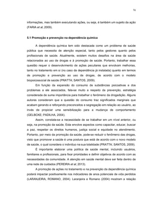 16
informações, mas também executando ações, ou seja, é também um sujeito da ação
(FARIA et al, 2009).
5.1 Promoção e prevenção na dependência química
A dependência química tem sido destacada como um problema de saúde
pública que necessita de atenção especial, tanto pelos gestores quanto pelos
profissionais de saúde. Atualmente, existem muitos desafios na área da saúde
relacionados ao uso de drogas e à promoção de saúde. Portanto, trabalhar essa
questão requer o desenvolvimento de ações peculiares que envolvam melhorias,
tanto no tratamento em si (no caso da dependência já instalada) quanto em termos
de promoção e prevenção ao uso de drogas, de acordo com o modelo
biopsicossocial de saúde (PRATTA; SANTOS, 2009).
Em função da expansão do consumo de substâncias psicoativas e dos
problemas a ele associados, fala-se muito a respeito da prevenção, estratégia
considerada de suma importância para trabalhar o fenômeno da drogadição. Alguns
autores consideram que a questão do consumo traz significados marginais que
acabam gerando e reforçando preconceitos e segregação em relação ao usuário, ao
invés de propiciar uma sensibilização para a mudança de comportamento
(GELBCKE; PADILHA, 2004).
Assim, constata-se a necessidade de se trabalhar em um nível anterior, ou
seja, na promoção da saúde. Esta envolve aspectos como capacitar, educar, buscar
a paz, respeitar os direitos humanos, justiça social e equidade no atendimento.
Portanto, por meio da promoção da saúde, pode-se reduzir o fenômeno das drogas,
visto que promover a saúde é uma postura que está de acordo com o novo modelo
de saúde, o qual considera o indivíduo na sua totalidade (PRATTA; SANTOS, 2009).
É importante elaborar uma política de saúde mental, incluindo usuários,
familiares e profissionais, para fixar prioridades e definir objetivos de acordo com as
necessidades da comunidade. A atenção em saúde mental deve ser feita dentro de
uma rede de cuidados (PEREIRA et al, 2013).
A promoção de ações no tratamento e na prevenção da dependência química
poderá impactar positivamente nos indicadores de anos potenciais de vida perdidos
(LARANJEIRA; ROMANO, 2004). Laranjeira e Romano (2004) mostram a relação
 