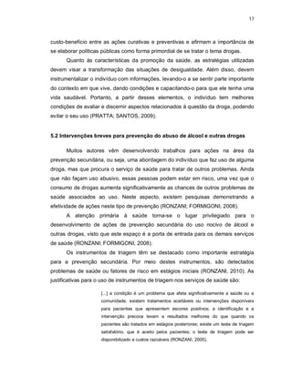 17
custo-benefício entre as ações curativas e preventivas e afirmam a importância de
se elaborar políticas públicas como forma primordial de se tratar o tema drogas.
Quanto às características da promoção da saúde, as estratégias utilizadas
devem visar a transformação das situações de desigualdade. Além disso, devem
instrumentalizar o indivíduo com informações, levando-o a se sentir parte importante
do contexto em que vive, dando condições e capacitando-o para que ele tenha uma
vida saudável. Portanto, a partir desses elementos, o indivíduo tem melhores
condições de avaliar e discernir aspectos relacionados à questão da droga, podendo
evitar o seu uso (PRATTA; SANTOS, 2009).
5.2 Intervenções breves para prevenção do abuso de álcool e outras drogas
Muitos autores vêm desenvolvendo trabalhos para ações na área da
prevenção secundária, ou seja, uma abordagem do indivíduo que faz uso de alguma
droga, mas que procura o serviço de saúde para tratar de outros problemas. Ainda
que não façam uso abusivo, essas pessoas podem estar em risco, uma vez que o
consumo de drogas aumenta significativamente as chances de outros problemas de
saúde associados ao uso. Neste aspecto, existem pesquisas demonstrando a
efetividade de ações neste tipo de prevenção (RONZANI; FORMIGONI, 2008).
A atenção primária à saúde torna-se o lugar privilegiado para o
desenvolvimento de ações de prevenção secundária do uso nocivo de álcool e
outras drogas, visto que este espaço é a porta de entrada para os demais serviços
de saúde (RONZANI; FORMIGONI, 2008).
Os instrumentos de triagem têm se destacado como importante estratégia
para a prevenção secundária. Por meio destes instrumentos, são detectados
problemas de saúde ou fatores de risco em estágios iniciais (RONZANI, 2010). As
justificativas para o uso de instrumentos de triagem nos serviços de saúde são:
[...] a condição é um problema que afeta significativamente a saúde ou a
comunidade; existem tratamentos aceitáveis ou intervenções disponíveis
para pacientes que apresentem escores positivos; a identificação e a
intervenção precoce levam a resultados melhores do que quando os
pacientes são tratados em estágios posteriores; existe um teste de triagem
satisfatório, que é aceito pelos pacientes; o teste de triagem pode ser
disponibilizado a custos razoáveis (RONZANI, 2005).
 