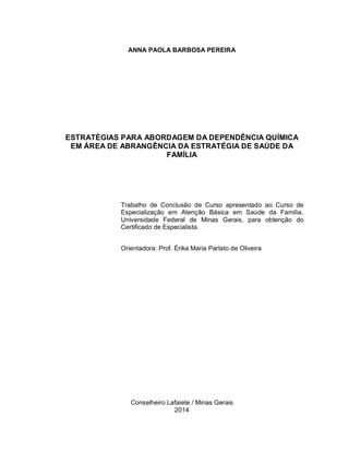 ANNA PAOLA BARBOSA PEREIRA
ESTRATÉGIAS PARA ABORDAGEM DA DEPENDÊNCIA QUÍMICA
EM ÁREA DE ABRANGÊNCIA DA ESTRATÉGIA DE SAÚDE DA
FAMÍLIA
Trabalho de Conclusão de Curso apresentado ao Curso de
Especialização em Atenção Básica em Saúde da Família,
Universidade Federal de Minas Gerais, para obtenção do
Certificado de Especialista.
Orientadora: Prof. Érika Maria Parlato de Oliveira
Conselheiro Lafaiete / Minas Gerais
2014
 