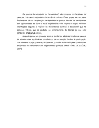 21
Os “grupos de autoajuda” ou “terapêuticos” são formados por familiares de
pessoas, cujo membro apresenta dependência química. Estes grupos têm um papel
fundamental para a recuperação da dependência química. Nestes, os participantes
têm oportunidade de ouvir e trocar experiências com respeito e sigilo, recebem
informações seguras a respeito da dependência química e descobrem que há
soluções viáveis, que os ajudarão no enfrentamento da doença de seu ente
(SABINO; CAZENAVE, 2005).
Ao participar de um grupo de apoio, o familiar do adicto se fortalece e passa a
ter atitudes mais equilibradas, contribuindo para a relação familiar. A participação
dos familiares nos grupos de apoio deve ser, portanto, estimulada pelos profissionais
envolvidos no atendimento aos dependentes químicos (MINISTÉRIO DA SAÚDE,
2004).
 