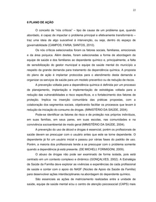 22
6 PLANO DE AÇÃO
O conceito de “nós críticos” – tipo de causa de um problema que, quando
abordado, é capaz de impactar o problema principal e efetivamente transformá-lo –
traz uma ideia de algo suscetível à intervenção, ou seja, dentro do espaço de
governabilidade (CAMPOS; FARIA; SANTOS, 2010).
Os nós críticos selecionados foram os fatores sociais, familiares, emocionais
e da área psíquica. Além destes, foram selecionadas a forma de abordagem da
equipe de saúde e dos familiares ao dependente químico e, principalmente, a falta
de sensibilização do gestor municipal e equipe de saúde mental do município a
respeito da grande demanda para tratamento da dependência química. A proposta
do plano de ação é implantar protocolos para o atendimento desta demanda e
organizar os serviços de saúde para um modelo preventivo ou de redução de riscos.
A prevenção voltada para a dependência química é definida por um processo
de planejamento, implantação e implementação de estratégias voltada para a
redução das vulnerabilidades e risco específicos, e o fortalecimento dos fatores de
proteção. Implica na inserção comunitária das práticas propostas, com a
colaboração dos segmentos sociais, objetivando facilitar os processos que levam à
redução da iniciação do consumo de drogas. (MINISTÉRIO DA SAÚDE, 2004).
Pode-se identificar os fatores de risco e de proteção nos próprios indivíduos,
em suas famílias, em seus pares, em suas escolas, nas comunidades e na
convivência socioambiental de modo geral (MINISTÉRIO DA SAÚDE, 2004).
A prevenção do uso de álcool e drogas é essencial, porém os profissionais de
saúde devem se preocupar com o usuário antes que este se torne dependente. O
dependente já foi um usuário inicial e passou por várias fases do padrão de uso.
Porém, a maioria dos profissionais tende a se preocupar com o problema somente
quando a dependência já está presente. (DE MICHELI; FORMIGONI, 2009).
O abuso de drogas não pode ser examinado de forma isolada, pois está
centrado em um contexto complexo e dinâmico (GONÇALVES, 2002). A Estratégia
de Saúde da Família deve explorar as vivências e experiências de cada profissional
de saúde e contar com o apoio do NASF (Núcleo de Apoio da Saúde da Família)
para desenvolver ações interdisciplinares na abordagem do dependente químico.
São essenciais as ações de matriciamento realizadas entre a unidade de
saúde, equipe de saúde mental e/ou o centro de atenção psicossocial (CAPS) mais
 