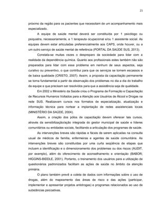 23
próximo da região para os pacientes que necessitam de um acompanhamento mais
especializado.
A equipe de saúde mental deverá ser constituída por 1 psicólogo ou
psiquiatra, necessariamente, e 1 terapeuta ocupacional e/ou 1 assistente social. As
equipes devem estar articuladas preferencialmente aos CAPS, onde houver, ou a
um outro serviço de saúde mental de referência (PORTAL DA SAÚDE SUS, 2013).
Constata-se muitas vezes o despreparo da sociedade para lidar com a
realidade da dependência química. Quanto aos profissionais estes também não são
preparados para lidar com esse problema em nenhum de seus aspectos, seja
curativo ou preventivo, o que contribui para que os serviços se tornem escassos e
de baixa qualidade (CRISTO, 2007). Assim, a proposta da capacitação permanente
se torna fundamental a partir da observação dos problemas no dia a dia do trabalho
da equipe e que precisam ser resolvidos para que a assistência seja de qualidade.
Em 2002 o Ministério da Saúde criou o Programa de Formação e Capacitação
de Recursos Humanos Voltados para a Atenção aos Usuários de Álcool e Drogas na
rede SUS. Realizavam cursos nos formatos de especialização, atualização e
informação técnica para nortear a implantação de redes assistenciais locais
(MINISTÉRIO DA SAÚDE, 2004).
Assim, a criação dos pólos de capacitação devem oferecer tais cursos,
através da sensibilização/ação integrada do gestor municipal de saúde e líderes
comunitários ou entidades sociais, facilitando a articulação dos programas de saúde.
As intervenções breves são rápidas e fáceis de serem aplicadas na consulta
usual de médicos de família, enfermeiras e agentes de saúde comunitária. As
intervenções breves são constituídas por uma curta seqüência de etapas que
incluem a identificação e o dimensionamento dos problemas ou dos riscos (AUDIT,
por exemplo), além do oferecimento de aconselhamento e orientação (BABOR;
HIGGINS-BIDDLE, 2001). Portanto, o treinamento dos usuários para a utilização de
questionários padronizados facilitam as ações de saúde no âmbito da atenção
primária.
O plano também prevê a coleta de dados com informações sobre o uso de
drogas, além do mapeamento das áreas de risco e das ações (participar,
implementar e apresentar projetos antidrogas) e programas relacionados ao uso de
substâncias psicoativas.
 