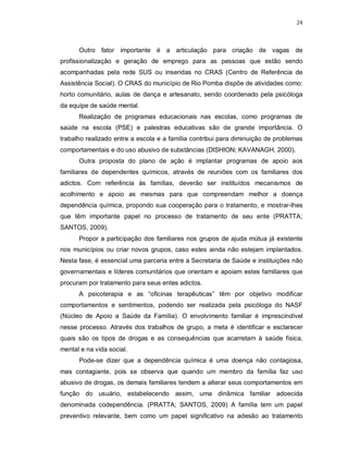 24
Outro fator importante é a articulação para criação de vagas de
profissionalização e geração de emprego para as pessoas que estão sendo
acompanhadas pela rede SUS ou inseridas no CRAS (Centro de Referência de
Assistência Social). O CRAS do município de Rio Pomba dispõe de atividades como:
horto comunitário, aulas de dança e artesanato, sendo coordenado pela psicóloga
da equipe de saúde mental.
Realização de programas educacionais nas escolas, como programas de
saúde na escola (PSE) e palestras educativas são de grande importância. O
trabalho realizado entre a escola e a família contribui para diminuição de problemas
comportamentais e do uso abusivo de substâncias (DISHION; KAVANAGH, 2000).
Outra proposta do plano de ação é implantar programas de apoio aos
familiares de dependentes químicos, através de reuniões com os familiares dos
adictos. Com referência às famílias, deverão ser instituídos mecanismos de
acolhimento e apoio as mesmas para que compreendam melhor a doença
dependência química, propondo sua cooperação para o tratamento, e mostrar-lhes
que têm importante papel no processo de tratamento de seu ente (PRATTA;
SANTOS, 2009).
Propor a participação dos familiares nos grupos de ajuda mútua já existente
nos municípios ou criar novos grupos, caso estes ainda não estejam implantados.
Nesta fase, é essencial uma parceria entre a Secretaria de Saúde e instituições não
governamentais e líderes comunitários que orientam e apoiam estes familiares que
procuram por tratamento para seus entes adictos.
A psicoterapia e as “oficinas terapêuticas” têm por objetivo modificar
comportamentos e sentimentos, podendo ser realizada pela psicóloga do NASF
(Núcleo de Apoio a Saúde da Família). O envolvimento familiar é imprescindível
nesse processo. Através dos trabalhos de grupo, a meta é identificar e esclarecer
quais são os tipos de drogas e as consequências que acarretam à saúde física,
mental e na vida social.
Pode-se dizer que a dependência química é uma doença não contagiosa,
mas contagiante, pois se observa que quando um membro da família faz uso
abusivo de drogas, os demais familiares tendem a alterar seus comportamentos em
função do usuário, estabelecendo assim, uma dinâmica familiar adoecida
denominada codependência. (PRATTA; SANTOS, 2009) A família tem um papel
preventivo relevante, bem como um papel significativo na adesão ao tratamento
 