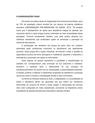 29
8 CONSIDERAÇÕES FINAIS
De acordo com dados atuais da Organização Pan-Americana da Saúde, cerca
de 10% da população urbana mundial faz uso abusivo de alguma substância
psicoativa (ORGANIZAÇÃO PAN-AMERICANA DA SAÚDE, 2013). Tal situação
indica que o planejamento de ações para assistência integral às pessoas que
consomem álcool e outras drogas precisa contemplar as reais necessidades dessa
população. Torna-se fundamental, também, uma ação política eficiente com
interfaces intersetoriais que contemplem ações de prevenção e promoção da
autonomia das pessoas.
A participação dos familiares nos grupos de apoio deve ser, portanto,
estimulada pelos profissionais envolvidos no atendimento aos dependentes
químicos. Estes grupos têm o papel, sobretudo, de informar e tratar a questão da
dependência química de forma abrangente e multifatorial, apoiando o tratamento e
estimulando a prevenção com ações na comunidade.
Outro aspecto de grande importância é possibilitar a transformação do
assistido em “corresponsável” pela promoção da sua autonomia e cidadania,
levando-o a participar ativa e efetivamente do seu processo de
autodesenvolvimento, de acordo com as necessidades e potencialidades existentes.
O desafio, portanto, é elaborar e implementar programas de assistência e promoção
social que visem a inclusão e (re)integração familiar e sócio comunitária.
Conforme as diretrizes básicas do SUS, a integralidade e a universalidade de
direito à assistência devem ser garantidas aos que sofrem por transtornos
decorrentes do consumo de álcool e outras drogas. A estruturação dos serviços
deve estar configurada em redes assistenciais, priorizando os dispositivos extras
hospitalares de atenção psicossociais articuladas à atenção primária.
 