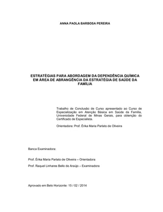 ANNA PAOLA BARBOSA PEREIRA
ESTRATÉGIAS PARA ABORDAGEM DA DEPENDÊNCIA QUÍMICA
EM ÁREA DE ABRANGÊNCIA DA ESTRATÉGIA DE SAÚDE DA
FAMÍLIA
Trabalho de Conclusão de Curso apresentado ao Curso de
Especialização em Atenção Básica em Saúde da Família,
Universidade Federal de Minas Gerais, para obtenção do
Certificado de Especialista.
Orientadora: Prof. Érika Maria Parlato de Oliveira
Banca Examinadora:
Prof. Érika Maria Parlato de Oliveira – Orientadora
Prof. Raquel Linhares Bello de Araújo – Examinadora
Aprovado em Belo Horizonte: 15 / 02 / 2014
 