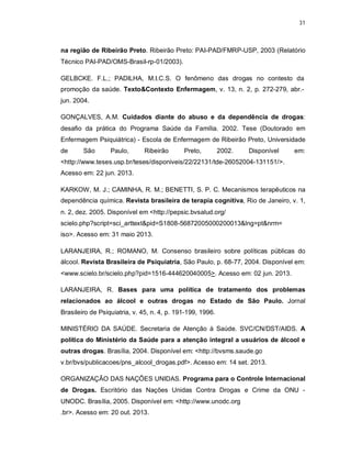 31
na região de Ribeirão Preto. Ribeirão Preto: PAI-PAD/FMRP-USP, 2003 (Relatório
Técnico PAI-PAD/OMS-Brasil-rp-01/2003).
GELBCKE. F.L.; PADILHA, M.I.C.S. O fenômeno das drogas no contesto da
promoção da saúde. Texto&Contexto Enfermagem, v. 13, n. 2, p. 272-279, abr.-
jun. 2004.
GONÇALVES, A.M. Cuidados diante do abuso e da dependência de drogas:
desafio da prática do Programa Saúde da Família. 2002. Tese (Doutorado em
Enfermagem Psiquiátrica) - Escola de Enfermagem de Ribeirão Preto, Universidade
de São Paulo, Ribeirão Preto, 2002. Disponível em:
<http://www.teses.usp.br/teses/disponiveis/22/22131/tde-26052004-131151/>.
Acesso em: 22 jun. 2013.
KARKOW, M. J.; CAMINHA, R. M.; BENETTI, S. P. C. Mecanismos terapêuticos na
dependência química. Revista brasileira de terapia cognitiva, Rio de Janeiro, v. 1,
n. 2, dez. 2005. Disponível em <http://pepsic.bvsalud.org/
scielo.php?script=sci_arttext&pid=S1808-56872005000200013&lng=pt&nrm=
iso>. Acesso em: 31 maio 2013.
LARANJEIRA, R.; ROMANO, M. Consenso brasileiro sobre políticas públicas do
álcool. Revista Brasileira de Psiquiatria, São Paulo, p. 68-77, 2004. Disponível em:
<www.scielo.br/scielo.php?pid=1516-444620040005>. Acesso em: 02 jun. 2013.
LARANJEIRA, R. Bases para uma política de tratamento dos problemas
relacionados ao álcool e outras drogas no Estado de São Paulo. Jornal
Brasileiro de Psiquiatria, v. 45, n. 4, p. 191-199, 1996.
MINISTÉRIO DA SAÚDE. Secretaria de Atenção à Saúde. SVC/CN/DST/AIDS. A
política do Ministério da Saúde para a atenção integral a usuários de álcool e
outras drogas. Brasília, 2004. Disponível em: <http://bvsms.saude.go
v.br/bvs/publicacoes/pns_alcool_drogas.pdf>. Acesso em: 14 set. 2013.
ORGANIZAÇÃO DAS NAÇÕES UNIDAS. Programa para o Controle Internacional
de Drogas. Escritório das Nações Unidas Contra Drogas e Crime da ONU -
UNODC. Brasília, 2005. Disponível em: <http://www.unodc.org
.br>. Acesso em: 20 out. 2013.
 