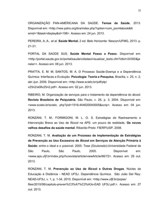 32
ORGANIZAÇÃO PAN-AMERICANA DA SAÚDE. Temas de Saúde, 2013.
Disponível em: <http://new.paho.org/bra/index.php?option=com_joomlabook&It
emid=1&task=display&id=198>. Acesso em: 24 jun. 2013.
PEREIRA, A..A.. et al. Saúde Mental. 2 ed. Belo Horizonte: Nescon/UFMG, 2013. p.
21-31.
PORTAL DA SAÚDE SUS. Saúde Mental Passo a Passo. Disponível em:
<http://portal.saude.gov.br/portal/saude/cidadao/visualizar_texto.cfm?idtxt=24355&ja
nela=>. Acesso em: 08 jun. 2013.
PRATTA, E. M. M; SANTOS, M. A. O Processo Saúde-Doença e a Dependência
Química: Interfaces e Evolução. Psicologia: Teoria e Pesquisa, Brasília, v. 25, n. 2,
abr./jun. 2009. Disponível em: <http://www.scielo.br/pdf/ptp/
v25n2/a08v25n2.pdf>. Acesso em: 02 jun. 2013.
RIBEIRO, M. Organização de serviços para o tratamento da dependência do álcool.
Revista Brasileira de Psiquiatria, São Paulo, v. 26, p. 3, 2004. Disponível em:
<www.scielo.br/scielo. php?pid=1516-444620040005&scrip>. Acesso em: 04 jun.
2013.
RONZANI, T. M.; FORMIGONI, M. L. O. S. Estratégias de Rastreamento e
Intervenção Breve ao Uso de Álcool na APS: um pouco de realidade. Os novos
velhos desafios da saúde mental. Ribeirão Preto: FIERP/USP, 2008.
RONZANI, T. M. Avaliação de um Processo de Implementação de Estratégias
de Prevenção ao Uso Excessivo de Álcool em Serviços de Atenção Primária à
Saúde: entre o ideal e o possível. 2005. Tese (Doutorado)-Universidade Federal de
São Paulo, São Paulo, 2005. Disponível em:
<www.aps.ufjf.br/index.php/hurevista/article/viewArticle/66/72>. Acesso em: 26 out.
2013.
RONZANI, T. M. Prevenção ao Uso de Álcool e Outras Drogas. Núcleo de
Educação à Distância - NEAD UFSJ. Dependência Química. São João Del Rey:
NEAD-UFSJ, v. 1, p. 1-34, 2010. Disponível em: <http://www.ufjf.br/popss/
files/2010/08/capitulo-preven%C3%A7%C3%A3o-EAD UFSJ.pdf.>. Acesso em: 27
out. 2013.
 