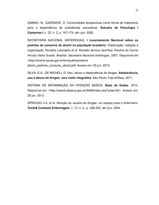 33
SABINO, N.; CAZENAVE, S. Comunidades terapêuticas como forma de tratamento
para a dependência de substâncias psicoativas. Estudos de Psicologia I
Campinas I, v. 22, n. 2, p. 167-174, abr.-jun. 2005.
SECRETARIA NACIONAL ANTIDROGAS. I Levantamento Nacional sobre os
padrões de consumo de álcool na população brasileira / Elaboração, redação e
organização: Ronaldo Laranjeira et al. Revisão técnica científica: Paulina do Carmo
Arruda Vieira Duarte. Brasília: Secretaria Nacional Antidrogas, 2007. Disponível em
<http://bvsms.saude.gov.br/bvs/publicacoes/re
latorio_padroes_consumo_alcool.pdf. Acesso em: 05 jun. 2013.
SILVA, E.A.; DE MICHELI, D. Uso, abuso e dependência de drogas. Adolescência,
uso e abuso de drogas: uma visão integrativa. São Paulo: Fap-Unifesp, 2011.
SISTEMA DE INFORMAÇÃO DA ATENÇÃO BÁSICA. Base de Dados. 2013.
Disponível em: <http://www2.datasus.gov.br/SIAB/index.php?area=02>. Acesso em:
28 jun. 2013.
SPRICIGO J.S. et al. Atenção ao usuário de drogas: um espaço para o enfermeiro.
Texto& Contexto Enfermagem, v. 13. n. 2., p. 296-302, abr./jun. 2004.
 