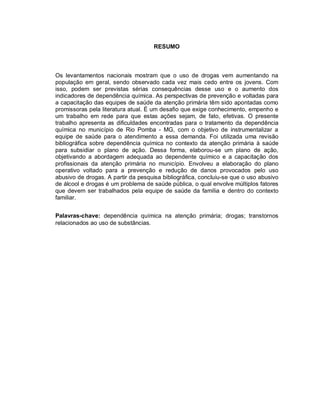 RESUMO
Os levantamentos nacionais mostram que o uso de drogas vem aumentando na
população em geral, sendo observado cada vez mais cedo entre os jovens. Com
isso, podem ser previstas sérias consequências desse uso e o aumento dos
indicadores de dependência química. As perspectivas de prevenção e voltadas para
a capacitação das equipes de saúde da atenção primária têm sido apontadas como
promissoras pela literatura atual. É um desafio que exige conhecimento, empenho e
um trabalho em rede para que estas ações sejam, de fato, efetivas. O presente
trabalho apresenta as dificuldades encontradas para o tratamento da dependência
química no município de Rio Pomba - MG, com o objetivo de instrumentalizar a
equipe de saúde para o atendimento a essa demanda. Foi utilizada uma revisão
bibliográfica sobre dependência química no contexto da atenção primária à saúde
para subsidiar o plano de ação. Dessa forma, elaborou-se um plano de ação,
objetivando a abordagem adequada ao dependente químico e a capacitação dos
profissionais da atenção primária no município. Envolveu a elaboração do plano
operativo voltado para a prevenção e redução de danos provocados pelo uso
abusivo de drogas. A partir da pesquisa bibliográfica, concluiu-se que o uso abusivo
de álcool e drogas é um problema de saúde pública, o qual envolve múltiplos fatores
que devem ser trabalhados pela equipe de saúde da família e dentro do contexto
familiar.
Palavras-chave: dependência química na atenção primária; drogas; transtornos
relacionados ao uso de substâncias.
 