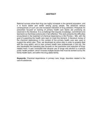 ABSTRACT
National surveys show that drug use highly increases in the general population, and
it is found earlier and earlier among young people. We observed serious
consequences of such use and increased indicators of drug addiction. Prospects for
prevention focused on training of primary health care teams are promising as
observed in the literature. It is a challenge that requires knowledge, commitment and
teamwork so that these actions are in fact effective. This work presents the difficulties
encountered in the treatment of chemical dependency in Rio Pomba – MG, with the
goal of supporting the health care team to meet this demand. A literature review of
the chemical dependency in the context of the primary health care was used to
support the action plan. Then, we developed an action plan in order to properly deal
with the drug addict, and to train primary health care professionals in the city. We
also developed the operating plan focused on the prevention and reduction of drug-
related harm. It was concluded that abusive use of drugs and alcohol is a serious
public health problem, which involves multiple factors that must be worked out by the
family health team, and within the drug addict family.
Keywords: Chemical dependence in primary care; drugs; disorders related to the
use of substances.
 