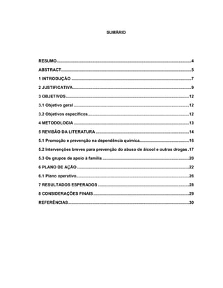 SUMÁRIO
RESUMO.....................................................................................................................4
ABSTRACT.................................................................................................................5
1 INTRODUÇÃO ........................................................................................................7
2 JUSTIFICATIVA.......................................................................................................9
3 OBJETIVOS...........................................................................................................12
3.1 Objetivo geral ....................................................................................................12
3.2 Objetivos específicos........................................................................................12
4 METODOLOGIA ....................................................................................................13
5 REVISÃO DA LITERATURA .................................................................................14
5.1 Promoção e prevenção na dependência química...........................................16
5.2 Intervenções breves para prevenção do abuso de álcool e outras drogas .17
5.3 Os grupos de apoio à família ...........................................................................20
6 PLANO DE AÇÃO .................................................................................................22
6.1 Plano operativo..................................................................................................26
7 RESULTADOS ESPERADOS ...............................................................................28
8 CONSIDERAÇÕES FINAIS ...................................................................................29
REFERÊNCIAS.........................................................................................................30
 