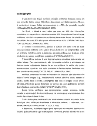 7
1 INTRODUÇÃO
O uso abusivo de drogas é um dos principais problemas de saúde pública em
todo o mundo. Estima-se que 185 milhões de pessoas com idade superior a 15 anos
já consumiram drogas ilícitas, correspondendo a 4,75% da população mundial
(ORGANIZAÇÃO DAS NAÇÕES UNIDAS, 2005).
No Brasil, o álcool é responsável por mais de 90% das internações
hospitalares por dependência. Aproximadamente 35% dos pacientes internados por
problemas psiquiátricos apresentam problemas decorrentes do uso de substâncias
psicoativas, dos quais 90% são ligados ao consumo de álcool (CARLINI, 2002 apud
FONTES; FIGLIE; LARANJEIRA, 2006).
O contexto socioeconômico, político e cultural tem como uma de suas
consequências o problema com o uso de drogas. Este deve ser compreendido como
um problema multidimensional e global, não se restringindo apenas à relação entre
o indivíduo e o uso de substâncias psicoativas (FERREIRA et al, 2004).
A dependência química é uma doença bastante complexa, determinada por
vários fatores. Para compreendê-la, são necessários estudos e abordagens de
diversas áreas profissionais. Apesar de ser um problema de saúde, não possui
apenas causas orgânicas, pois estão presentes os fatores sociais, familiares e da
área psíquica e emocional (FONTES; FIGLIE; LARANJEIRA, 2006).
Múltiplas dimensões da vida do indivíduo são afetadas pelo uso/abuso de
álcool e outras drogas (e.g., relacionamento familiar, convívio social, trabalho e
saúde). Diante disso e devido à abrangência dos tipos de drogas e seus efeitos
adversos, entende-se que as demandas por serviços de saúde pública são também
diversificadas e abrangentes (MINISTÉRIO DA SAÚDE, 2004).
Dessa forma, verifica-se que condicionantes sociais (emprego, renda,
moradia e alimentação) têm importante peso na promoção de uma sociedade livre
ou não das drogas lícitas e ilícitas.
O uso de drogas é determinado por expectativas e crenças adquiridas sobre
as drogas como resolução ao estresse e ansiedade (MARLATT; GORDON, 1993
apud KARKOW; CAMINHA; BENETTI, 2005, p. 126).
A sociedade, atualmente regida pela imposição do consumo, obtenção do
prazer a qualquer custo e fuga da situação de sofrimento, propicia ao indivíduo o uso
 