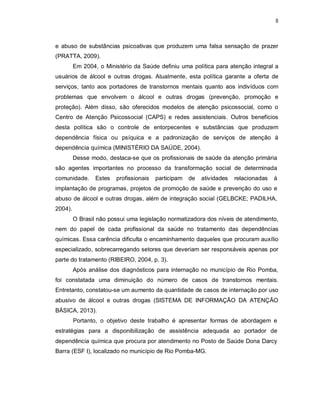 8
e abuso de substâncias psicoativas que produzem uma falsa sensação de prazer
(PRATTA, 2009).
Em 2004, o Ministério da Saúde definiu uma política para atenção integral a
usuários de álcool e outras drogas. Atualmente, esta política garante a oferta de
serviços, tanto aos portadores de transtornos mentais quanto aos indivíduos com
problemas que envolvem o álcool e outras drogas (prevenção, promoção e
proteção). Além disso, são oferecidos modelos de atenção psicossocial, como o
Centro de Atenção Psicossocial (CAPS) e redes assistenciais. Outros benefícios
desta política são o controle de entorpecentes e substâncias que produzem
dependência física ou psíquica e a padronização de serviços de atenção à
dependência química (MINISTÉRIO DA SAÚDE, 2004).
Desse modo, destaca-se que os profissionais de saúde da atenção primária
são agentes importantes no processo da transformação social de determinada
comunidade. Estes profissionais participam de atividades relacionadas à
implantação de programas, projetos de promoção de saúde e prevenção do uso e
abuso de álcool e outras drogas, além de integração social (GELBCKE; PADILHA,
2004).
O Brasil não possui uma legislação normatizadora dos níveis de atendimento,
nem do papel de cada profissional da saúde no tratamento das dependências
químicas. Essa carência dificulta o encaminhamento daqueles que procuram auxílio
especializado, sobrecarregando setores que deveriam ser responsáveis apenas por
parte do tratamento (RIBEIRO, 2004, p. 3).
Após análise dos diagnósticos para internação no município de Rio Pomba,
foi constatada uma diminuição do número de casos de transtornos mentais.
Entretanto, constatou-se um aumento da quantidade de casos de internação por uso
abusivo de álcool e outras drogas (SISTEMA DE INFORMAÇÃO DA ATENÇÃO
BÁSICA, 2013).
Portanto, o objetivo deste trabalho é apresentar formas de abordagem e
estratégias para a disponibilização de assistência adequada ao portador de
dependência química que procura por atendimento no Posto de Saúde Dona Darcy
Barra (ESF I), localizado no município de Rio Pomba-MG.
 