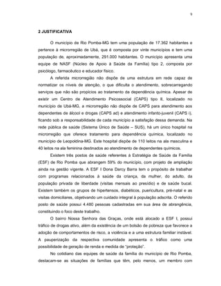 9
2 JUSTIFICATIVA
O município de Rio Pomba-MG tem uma população de 17.362 habitantes e
pertence à microrregião de Ubá, que é composta por vinte municípios e tem uma
população de, aproximadamente, 291.000 habitantes. O município apresenta uma
equipe de NASF (Núcleo de Apoio à Saúde da Família) tipo 2, composta por
psicólogo, farmacêutico e educador físico.
A referida microrregião não dispõe de uma estrutura em rede capaz de
normatizar os níveis de atenção, o que dificulta o atendimento, sobrecarregando
serviços que não são propícios ao tratamento da dependência química. Apesar de
existir um Centro de Atendimento Psicossocial (CAPS) tipo II, localizado no
município de Ubá-MG, a microrregião não dispõe de CAPS para atendimento aos
dependentes de álcool e drogas (CAPS ad) e atendimento infanto-juvenil (CAPS i),
ficando sob a responsabilidade de cada município a satisfação dessa demanda. Na
rede pública de saúde (Sistema Único de Saúde – SUS), há um único hospital na
microrregião que oferece tratamento para dependência química, localizado no
município de Leopoldina-MG. Este hospital dispõe de 110 leitos na ala masculina e
40 leitos na ala feminina destinados ao atendimento de dependentes químicos.
Existem três postos de saúde referentes à Estratégia de Saúde da Família
(ESF) de Rio Pomba que abrangem 59% do município, com projeto de ampliação
ainda na gestão vigente. A ESF I Dona Darcy Barra tem o propósito de trabalhar
com programas relacionados à saúde da criança, da mulher, do adulto, da
população privada de liberdade (visitas mensais ao presídio) e de saúde bucal.
Existem também os grupos de hipertensos, diabéticos, puericultura, pré-natal e as
visitas domiciliares, objetivando um cuidado integral à população adscrita. O referido
posto de saúde possui 4.480 pessoas cadastradas em sua área de abrangência,
constituindo o foco deste trabalho.
O bairro Nossa Senhora das Graças, onde está alocado a ESF I, possui
tráfico de drogas ativo, além da existência de um bolsão de pobreza que favorece a
adoção de comportamentos de risco, a violência e a uma estrutura familiar instável.
A pauperização da respectiva comunidade apresenta o tráfico como uma
possibilidade de geração de renda e medida de “proteção”.
No cotidiano das equipes de saúde da família do município de Rio Pomba,
destacam-se as situações de famílias que têm, pelo menos, um membro com
 
