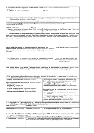 26. Schengen-Visa, die in den vergangenen drei Jahren erteilt wurden / Visados Schengen expedidos en los tres últimos años
□ Keine / No
□ Ja. Gültig von / Sí. Fechas de validez: desde… … bis / hasta
27. Wurden Ihre Fingerabdrücke bereits für die Zwecke eines Antrags auf ein Schengen-Visum erfasst? Impresiones dactilares tomadas
anteriormente para solicitudes de visados Schengen
□ Nein / No □ Ja./ Sí ………………Datum (falls bekannt) / fecha, si se conoce
28. Ggf. Einreisegenehmigung für das Endbestimmungsland / Permiso de entrada al país de destino final, si ha lugar
Ausgestellt durch / Expedido por
Gültig von / válido desde …………………………bis / hasta
29. Geplantes Ankunftsdatum im Schengen-Raum / Fecha prevista de
entrada en el espacio Schengen
30. Geplantes Abreisedatum aus dem Schengen-Raum / Fecha prevista
de salida del espacio Schengen
* 31. Name und Vorname der einladenden Person(en) in dem Mitgliedstaat bzw. den Mitgliedstaaten. Soweit dies nicht zutrifft, bitte Name
des/der Hotels oder vorübergehende Unterkunft (Unterkünfte) in dem (den) betreffenden Mitgliedstaat(en) angeben. / Apellidos y nombre
de la persona o personas que han emitido la invitación en los Estados miembros. Si no procede, nombre del hotel u hoteles o dirección del lugar o
lugares de alojamiento provisional en los Estados miembros
Adresse und E-Mail-Anschrift der einladenden Person(en) / jedes Hotels / jeder
vorübergehenden Unterkunft /Domicilio postal y dirección de correo electrónico de la persona
o personas que han emitido la invitación, del hotel u hoteles o del lugar o lugares de alojamiento
provisional
Telefon und Fax / Números de teléfono y fax
*32. Name und Adresse des einladenden Unternehmens/der einladenden Organisation /
Nombre y dirección de la empresa u organización que ha emitido la invitación
Telefon und Fax des Unternehmens /der
Organisation/ Números de teléfono y fax de la
empresa u organización
Name, Vorname, Adresse, Telefon, Fax und E-Mail-Anschrift der Kontaktperson im Unternehmen/in der Organisation / Apellidos, nombre,
dirección, números de teléfono y fax y dirección de correo electrónico de la persona de contacto en la empresa u organización:
*33. Die Reisekosten und die Lebenshaltungskosten während des Aufenthalts des Antragstellers werden getragen / Los gastos de viaje y
subsistencia del solicitante durante su estancia están cubiertos
□ durch den Antragsteller selbst / por el propio solicitante
Mittel zur Bestreitung des Lebensunterhalts / Medios de subsistencia
□ Bargeld / Efectivo
□ Reiseschecks / Cheques de viaje
□ Kreditkarte / Tarjeta de crédito
□ Im Voraus bezahlte Unterkunft / Alojamiento ya pagado
□ Im Voraus bezahlte Beförderung / Transporte ya pagado
□ Sonstiges (bitte nähere Angaben) / Otros (especifíquese)
□ durch andere (Gastgeber, Unternehmen, Organisation), bitte
nähere Angaben / por un patrocinador (especifíquese si se trata del
anfitrión, empresa u organización)
□ siehe Feld 31 oder 32 / indicado en las casillas 31 o 32
□ von sonstiger Stelle (bitte nähere Angaben) / otro (especifíquese)
Mittel zur Bestreitung des Lebensunterhalts / Medios de subsistencia
□ Bargeld / Efectivo
□ Zur Verfügung gestellte Unterkunft / Se facilita alojamiento al
solicitante
□ Übernahme sämtlicher Kosten während des Aufenthalts/ Todos los
gastos de estancia están cubiertos
□ Im Voraus bezahlte Beförderung / Transporte ya pagado
□ Sonstiges (bitte nähere Angaben) / Otros (especifíquese)
34. Persönliche Daten des Familienangehörigen, der Unionsbürger oder Staatsangehöriger des EWR oder der Schweiz ist / Datos personales
del familiar que es ciudadano de la UE, del EEE o de la Confederación Suiza
Name / Apellido(s) Vorname(n) / Nombre
Geburtsdatum /Fecha de nacimiento Nationalität / Nacionalidad Nr. des Reisedokuments oder des Personalausweises/
Número del documento de viaje o del documento de identidad
35. Verwandtschaftsverhältnis zum Unionsbürger oder Staatsangehörigen des EWR oder der Schweiz / Parentesco con el ciudadano de la UE,
del EEE o de la Confederación Suiza
□ Ehegatte / cónyuge □ Kind / hijo □Enkelkind / nieto □abhängiger Verwandter in aufsteigender Linie / ascendiente a cargo
36. Ort und Datum / Lugar y fecha 37. Unterschrift (für Minderjährige Unterschrift des Inhabers der elterlichen Sorge / des Vormunds)
/ Firma (en caso de menores, firma de la persona que ejerce la patria potestad o del tutor legal)
 