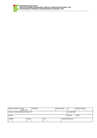 MINISTÉRIO DA EDUCAÇÃO
INSTITUTO FEDERAL DE EDUCAÇÃO, CIÊNCIA E TECNOLOGIA DO CEARÁ - IFCE
PRÓ-REITORIA DE PESQUISA, PÓS-GRADUAÇÃO E INOVAÇÃO - PRPI
Data de nascimento
/ /
Sexo
M F
Identidade Órgão emissor UF Data de emissão
/ /
Endereço residencial (Avenida, Rua, Nº) Complemento
Cidade Estado CEP
Telefone
( )
Celular
( )
FAX
( )
Endereço eletrônico
 