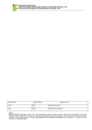 MINISTÉRIO DA EDUCAÇÃO
INSTITUTO FEDERAL DE EDUCAÇÃO, CIÊNCIA E TECNOLOGIA DO CEARÁ - IFCE
PRÓ-REITORIA DE PESQUISA, PÓS-GRADUAÇÃO E INOVAÇÃO - PRPI
Palavra chave Palavra chave Palavra chave
Local Data
/ /
Assinatura do aluno
Local Data
/ /
Assinatura do orientador
Anexar:
Cópia do Registro Geral (RG); cópia do CPF; uma fotografia 3x4; Histórico escolar do aluno, emitido pela Coordenadoria de Controle
Acadêmico (CCA); Declaração de matrícula, emitida pela Coordenadoria de Controle Acadêmico (CCA); declaração de matrícula que está
cursando o ensino médio em outra instituição, para alunos de curso técnico concomitante; cópia impressa, e na versão em língua
portuguesa, do currículo Lattes.
 