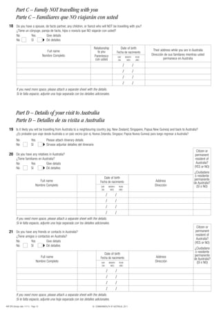 Part C – Family NOT travelling with you
           Parte C – Familiares que NO viajarán con usted
   18 Do you have a spouse, de facto partner, any children, or fiancé who will NOT be travelling with you?
            ¿Tiene un cónyuge, pareja de facto, hijos o novio/a que NO viajarán con usted?
            No         Yes        Give details
            No         Sí         Dé detalles

                                                                                     Relationship                   Date of birth
                                           Full name                                    to you                                                 Their address while you are in Australia
                                                                                                                 Fecha de nacimiento
                                        Nombre Completo                              Parentesco                                               Dirección de sus familares mientras usted
                                                                                                                 DAY       MONTH       YEAR
                                                                                      con usted                  DIA        MES        AÑO
                                                                                                                                                       permanece en Australia

                                                                                                                       /           /
                                                                                                                       /           /
                                                                                                                       /           /
                                                                                                                       /           /
            If you need more space, please attach a separate sheet with the details.
            Si le falta espacio, adjunte una hoja separada con los detalles adicionales.




           Part D – Details of your visit to Australia
           Parte D – Detalles de su visita a Australia
   19 Is it likely you will be travelling from Australia to a neighbouring country (eg. New Zealand, Singapore, Papua New Guinea) and back to Australia?
           ¿Es probable que viaje desde Australia a un país vecino (por ej. Nueva Zelandia, Singapur, Papúa Nueva Guinea) para luego regresar a Australia?
           No                Yes          Please attach itinerary details
           No                Sí           Sírvase adjuntar detalles del itinerario
                                                                                                                                                                                 Citizen or
   20 Do you have any relatives in Australia?                                                                                                                                   permanent
           ¿Tiene familiares en Australia?                                                                                                                                      resident of
           No         Yes          Give details                                                                                                                                 Australia?
           No         Sí           Dé detalles                                                                                                                                 (YES or NO)
                                                                                                                                                                              ¿Ciudadano
                                                                                                                                                                               o residente
                                                                                             Date of birth                                                                    permanente
                                      Full name                                           Fecha de nacimiento                                   Address
                                                                                                                                                                              de Australia?
                                   Nombre Completo                                        DAY        MONTH        YEAR
                                                                                                                                                Dirección                       (SÍ o NO)
                                                                                          DIA         MES         AÑO

                                                                                                 /           /
                                                                                                 /           /
                                                                                                 /           /
                                                                                                 /           /
           If you need more space, please attach a separate sheet with the details.
           Si le falta espacio, adjunte una hoja separada con los detalles adicionales.
                                                                                                                                                                                 Citizen or
   21 Do you have any friends or contacts in Australia?                                                                                                                         permanent
           ¿Tiene amigos o contactos en Australia?                                                                                                                              resident of
                                                                                                                                                                                Australia?
           No         Yes        Give details                                                                                                                                  (YES or NO)
           No         Sí         Dé detalles
                                                                                                                                                                               ¿Ciudadano
                                                                                                                                                                                o residente
                                                                                             Date of birth                                                                     permanente
                                      Full name                                           Fecha de nacimiento                                   Address
                                                                                                                                                                               de Australia?
                                   Nombre Completo                                         DAY       MONTH        YEAR
                                                                                                                                                Dirección                        (SÍ o NO)
                                                                                           DIA        MES         AÑO

                                                                                                 /           /
                                                                                                 /           /
                                                                                                 /           /
                                                                                                 /           /
           If you need more space, please attach a separate sheet with the details.
           Si le falta espacio, adjunte una hoja separada con los detalles adicionales.
48R SPA (Design date 11/11) - Page 10                                            © COMMONWEALTH OF AUSTRALIA, 2011
 