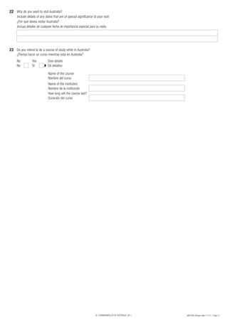 22 Why do you want to visit Australia?
     Include details of any dates that are of special significance to your visit.
     ¿Por qué desea visitar Australia?
     Incluya detalles de cualquier fecha de importancia especial para su visita.




23 Do you intend to do a course of study while in Australia?
     ¿Piensa hacer un curso mientras está en Australia?
     No          Yes          Give details
     No          Sí           Dé detalles

                              Name of the course
                              Nombre del curso
                              Name of the institution
                              Nombre de la institución
                              How long will the course last?
                              Duración del curso




                                                                     © COMMONWEALTH OF AUSTRALIA, 2011   48R SPA (Design date 11/11) - Page 11
 