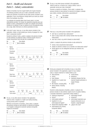 Part E – Health and character                                                                      26 Do you, or any other person included in this application,
                                                                                                                     intend to work as, or study to be, a doctor, dentist, nurse or
           Parte E – Salud y antecedentes                                                                            paramedic during your stay in Australia?
                                                                                                                     Durante su estancia en Australia, ¿Tiene usted, o cualquier otra
           Visitors to Australia must be of good health and of good character.                                       persona incluida en esta solicitud, la intención de trabajar o estudiar
           The following questions ask you to make a declaration about the                                           para médico, dentista, enfermero/a o paramédico/a?
           health and character of yourself and any other person included in your
                                                                                                                     No          Yes         Give details
           application. If your circumstances change before you travel you should
                                                                                                                     No          Sí          Dé detalles
           inform the Australian visa office.
           Los visitantes de Australia deben tener buena salud y no tener
           antecedentes penales. Se incluyen las siguientes preguntas para que
           declare la salud y antecedentes de usted y de cualquier otra persona
           incluida en su solicitud. Si hay un cambio en sus circunstancias antes
           de su viaje, debe informarlo a la oficina australiana de visas.

   24 In the last 5 years, have you, or any other person included in this
           application, visited, or lived outside your country of passport for more                           27 Have you, or any other person included in this application:
           than 3 consecutive months?                                                                                •	 ever	had,	or	currently	have,	tuberculosis?
           Durante los últimos 5 años, ¿usted o cualquier otra persona incluida                                      •	 	 een	in	close	contact	with	a	family	member	that	has	active	
                                                                                                                        b
           en esta solicitud, ha estado de visita o viviendo durante más de 3                                           tuberculosis?
           meses consecutivos fuera del país de su pasaporte?                                                        •	 ever	had	a	chest	x-ray	which	showed	an	abnormality?
           No           Yes            Give details
                                                                                                                     ¿Usted, o cualquier otra persona incluida en esta solicitud ha:
           No           Sí             Dé detalles
                                                                                                                     •	 tenido	o	tiene	actualmente	tuberculosis?
            1       Name                                                                                             •	 estado	en	estrecho	contacto	con	un	familiar	con	tuberculosis	activa?
                    Nombre                                                                                           •	 	enido	alguna	vez	una	radiografía	del	tórax	que	mostrara	una	
                                                                                                                        t
                                                                                                                        anomalía?
                    Country(s)
                    País(es)                                                                                         No          Yes         Give details
                                                                                                                     No          Sí          Dé detalles
                                        DAY       MONTH       YEAR           DAY       MONTH       YEAR
                    Date from           DÍA        MES         AÑO    to     DÍA        MES         AÑO
                    Fecha desde               /           /          hasta         /           /

            2       Name
                    Nombre
                    Country(s)
                                                                                                              28 During your proposed visit to Australia, do you, or any other
                    País(es)
                                                                                                                     person included in this application, expect to incur medical
                                        DAY       MONTH       YEAR           DAY       MONTH       YEAR              costs, or require treatment or medical follow up for:
                    Date from           DÍA        MES         AÑO    to     DÍA        MES         AÑO              •	 blood	disorder;                     •	 mental	illness;
                    Fecha desde               /           /          hasta         /           /                     •	 cancer;                             •	 pregnancy;
                                                                                                                     •	 heart	disease;                      •	 	 espiratory	disease	that	has	
                                                                                                                                                               r
                                                                                                                     •	 	 epatitis	B	or	C	and/or	liver	
                                                                                                                        h                                      required hospital admission or
            3       Name
                                                                                                                        disease;                               oxygen	therapy;
                    Nombre
                                                                                                                     •	 HIV	infection,	including	AIDS;      •	 other?
                    Country(s)                                                                                       •	 	 idney	disease,	including	
                                                                                                                        k
                    País(es)                                                                                            dialysis;
                                        DAY       MONTH       YEAR           DAY       MONTH       YEAR              Durante la visita propuesta a Australia, ¿Usted, o cualquier otra
                    Date from           DÍA        MES         AÑO    to     DÍA        MES         AÑO              persona incluida en esta solicitud, espera incurrir en gastos médicos,
                    Fecha desde               /           /          hasta         /           /                     o necesitar tratamiento o seguimiento médico debido a:
                                                                                                                     •	 trastornos	sanguíneos?             •	 enfermedad	mental?
   25 Do you, or any other person included in this application,                                                      •	 cáncer?                            •	 embarazo?
           intend to enter a hospital or a health care facility (including                                           •	 enfermedad	cardíaca?               •	 	 nfermedad	respiratoria	que	
                                                                                                                                                               e
           nursing homes) while in Australia?                                                                        •	 	 epatitis	B	o	C	y/o	
                                                                                                                        h                                      requiera internación en un
                                                                                                                        enfermedad del hígado?                 hospital u oxigenoterapia?
           Mientras se encuentre en Australia, ¿Tiene usted, o cualquier
           otra persona incluida en esta solicitud, la intención de ingresar                                         •	 infección VIH, incluyendo el SIDA? •	 ¿alguna	otra	cosa?
           a un hospital o institución de atención sanitaria (incluyendo                                             •	 	 nfermedad	de	los	riñones,	
                                                                                                                        e
           hogares de ancianos)?                                                                                        incluyendo diálisis?
           No                Yes          Give details                                                               No          Yes         Give details
           No                Sí           Dé detalles                                                                No          Sí          Dé detalles




48R SPA (Design date 11/11) - Page 12                                                     © COMMONWEALTH OF AUSTRALIA, 2011
 