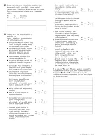 29 Do you, or any other person included in this application, require                           •	 been	involved	in	any	activities	that	would	
     assistance with mobility or care due to a medical condition?                                  represent a risk to Australian national
     ¿Necesita usted, o cualquier otra persona incluida en esta solicitud,                         security?                                         No               Yes
     ayuda con su desplazamiento o cuidado debido a una afección                               •				 stado	involucrado	en	cualquier	actividad	
                                                                                                  	e                                                 No               Sí
     médica?                                                                                       que pudiera representar un riesgo para la
                                                                                                   seguridad nacional de Australia?
     No          Yes         Give details
     No          Sí          Dé detalles                                                       •	 had	any	outstanding	debts	to	the	Australian	
                                                                                                  Government or any public authority in
                                                                                                  Australia?                                   No                     Yes
                                                                                               •	 	enido	cualquier	deuda	pendiente	con	el	
                                                                                                  t                                            No                     Sí
                                                                                                  Gobierno Australiano o cualquier autoridad
                                                                                                  pública de Australia?

                                                                                               •	 been	involved	in	any	activity,	or	been	
30 Have you, or any other person included in this                                                  convicted of any offence, relating to the
     application, ever:                                                                            illegal movement of people to any country
     ¿Usted, o cualquier otra persona incluida en                                                  (including Australia)?                            No               Yes
     esta solicitud, alguna vez ha:                                                            •				 stado	involucrado	en	cualquier	actividad,	
                                                                                                  	e                                                 No               Sí
                                                                                                   o sido condenado por cualquier delito
     •	 been	convicted	of	a	crime	or	offence	in	any	                                               relacionado con el movimiento ilegal de
         country (including any conviction which is                                                personas a cualquier país (incluyendo
         now removed from official records)?         No              Yes                           Australia)?
     •				 ido	condenado	por	un	delito	o	infracción	
         s                                           No              Sí                        •	 served	in	a	military	force	or	state	
         en cualquier país (incluyendo cualquier                                                   sponsored/private militia, undergone any
         condena que actualmente haya sido
         eliminada de los archivos oficiales)?                                                     military/paramilitary training, or been
                                                                                                   trained in weapons/explosives use
     •	 been	charged	with	any	offence	that	is	                                                     (however described)?                              No               Yes
         currently awaiting legal action?               No           Yes                       •				 restado	servicios	en	una	fuerza	militar	o	
                                                                                                   p                                                 No               Sí
     •			sido	acusado	de	cualquier	delito	que	esté	
        		                                              No           Sí                            milicia auspiciada por el estado o privada,
         esperando actualmente acción judicial?                                                    recibido entrenamiento militar/paramilitar,
                                                                                                   o entrenado en el uso de armas/explosivos
     •	 been	acquitted	of	any	criminal	offence	or	                                                 (de cualquier descripción)?
         other offence on the grounds of mental
         illness, insanity or unsoundness of mind?                                             If you answered ‘Yes’ to any of the above questions, provide all the
                                                        No           Yes
                                                                                               relevant details. If insufficient space, attach an additional statement.
     •			sido	sobreseído	de	cualquier	delito	
        		                                              No           Sí
         criminal u otra infracción por razones de                                             Si responde afirmativamente a cualquiera de las preguntas
                                                                                               anteriores, dé los detalles correspondientes. Si le falta espacio adjunte
         enfermedad mental, locura o insensatez?
                                                                                               una declaración adicional.
     •	 been	removed	or	deported	from	any	
         country (including Australia)?                 No           Yes
     •				 ido	expulsado	o	se	le	ha	pedido	salir	de	
         s                                              No           Sí
         cualquier país (incluyendo Australia)?

     •	 left	any	country	to	avoid	being	removed	or	
         deported?                                      No           Yes
     •			salido	de	algún	país	para	evitar	ser	
        		                                              No           Sí
         expulsado o deportado?

     •	 been	excluded	from	or	asked	to	leave	any	
         country (including Australia)?                 No           Yes
     •			sido	expulsado	o	se	le	ha	pedido	salir	de	
        		                                              No           Sí
         cualquier país (incluyendo Australia)?

      •	 committed,	or	been	involved	in	the	
          commission of war crimes or crimes
          against humanity or human rights?         No                Yes
      •			cometido,	o	estado	involucrado	en	la	
         		                                         No                Sí
          comisión de crímenes de guerra o crímenes
          contra la humanidad o los derechos
          humanos?




                                                                    © COMMONWEALTH OF AUSTRALIA, 2011                                             48R SPA (Design date 11/11) - Page 13
 