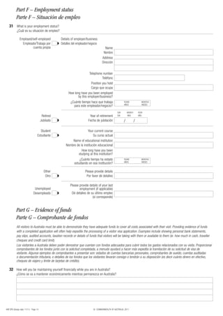 Part F – Employment status
           Parte F – Situación de empleo
   31 What is your employment status?
            ¿Cuál es su situación de empleo?

               Employed/self-employed              Details of employer/business
                 Empleado/Trabaja por              Detalles del empleador/negocio
                        cuenta propia                                                   Name
                                                                                      Nombre
                                                                                     Address
                                                                                     Dirección


                                                                         Telephone number
                                                                                   Teléfono
                                                                          Position you hold
                                                                          Cargo que ocupa
                                                         How long have you been employed
                                                                by this employer/business?
                                                          ¿Cuánto tiempo hace que trabaja                YEARS              MONTHS
                                                                                                         AÑOS               MESES
                                                            para este empleador/negocio?
                                                                                                   DAY       MONTH       YEAR
                                         Retired                          Year of retirement       DIA       MES         AÑO

                                        Jubilado                         Fecha de jubilación             /           /

                                      Student                          Your current course
                                   Estudiante                               Su curso actual
                                                           Name of educational institution
                                                       Nombre de la institución educacional
                                                                  How long have you been
                                                               studying at this institution?
                                                                 ¿Cuánto tiempo ha estado                YEARS              MONTHS
                                                                                                         AÑOS               MESES
                                                             estudiando en esa institución?

                                          Other                       Please provide details
                                           Otro                        Por favor dé detalles

                                                          Please provide details of your last
                                Unemployed                       employment (if applicable)
                               Desempleado                 Dé detalles de su último empleo
                                                                           (si corresponde)


           Part G – Evidence of funds
           Parte G – Comprobante de fondos
           All visitors to Australia must be able to demonstrate they have adequate funds to cover all costs associated with their visit. Providing evidence of funds
           with a completed application will often help expedite the processing of a visitor visa application. Examples include showing personal bank statements,
           pay slips, audited accounts, taxation records or details of funds that visitors will be taking with them or available to them (ie. how much in cash, traveller
           cheques and credit card limit).
           Los visitantes a Australia deben poder demostrar que cuentan con fondos adecuados para cubrir todos los gastos relacionados con su visita. Proporcionar
           comprobantes de los fondos junto con la solicitud completada, a menudo ayudará a hacer más expedita la tramitación de su solicitud de visa de
           visitante. Algunos ejemplos de comprobantes a presentar son: estados de cuentas bancarias personales, comprobantes de sueldo, cuentas auditadas
           o documentación tributaria, o detalles de los fondos que los visitantes llevarán consigo o tendrán a su disposición (es decir cuánto dinero en efectivo,
           cheques de viajero y límite de tarjetas de crédito).

   32 How will you be maintaining yourself financially while you are in Australia?
           ¿Cómo se va a mantener económicamente mientras permanezca en Australia?




48R SPA (Design date 11/11) - Page 14                                        © COMMONWEALTH OF AUSTRALIA, 2011
 