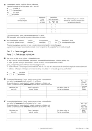 33 Is someone else providing support for your visit to Australia?
     ¿Va a prestarle apoyo otra persona para su visita a Australia?
     No          Go to Part H
     No          Pase a la Parte H
     Yes          Give details
     Sí           Dé detalles

                                                                          Relationship            Date of birth
                             Full name                                       to you            Fecha de nacimiento                   Their address while you are in Australia
                          Nombre completo                                   Relación            DAY        MONTH       YEAR
                                                                                                                                     Dirección de la persona mientras usted
                                                                           con usted             DIA         MES       AÑO                  permanezca en Australia
                                                                                                       /           /
                                                                                                       /           /
                                                                                                       /           /
                                                                                                       /           /
     If you need more space, please attach a separate sheet with the details.
     Si le falta espacio, adjunte una hoja separada con los detalles adicionales.

34 What support are they providing?              Financial                Accommodation                            Other          Please attach details
     ¿Que clase de ayuda le va a dar?           Económica                 Alojamiento                              Otra           Por favor adjunte detalles
     The person or people you have listed will need to provide evidence of their ability to provide this support.
     La persona o personas que haya señalado necesitarán proveer comprobantes de su capacidad para brindarle esta ayuda.


     Part H – Previous applications
     Parte H – Solicitudes anteriores
35 Have you, or any other person included in this application, ever:
     •	 been	in	Australia	and	not	complied	with	visa	conditions	or	departed	Australia	outside	your	authorised	period	of	stay?
     •	 had	an	application	for	entry	to	or	further	stay	in	Australia	refused,	or	had	a	visa	for	Australia	cancelled?
     ¿Usted, o cualquier otra persona incluida en esta solicitud, alguna vez ha:
     •	 estado en Australia y no ha cumplido con las condiciones de la visa o ha salido de Australia después del vencimiento del período de estadía autorizado?
     •	 recibido un rechazo para entrar o para permanecer más tiempo en Australia, o le han anulado alguna visa para Australia?

     No          Yes             Give details
     No          Sí              Dé detalles


36 Complete the following details if you (or any other person included in this application)
     have applied for permanent entry to Australia in the last 5 years                                                                                                       Was a visa
     Complete los siguientes detalles si usted (o cualquier otra persona incluida en esta                                                                                     granted?
     solicitud) han solicitado entrada permanente a Australia dentro de los últimos 5 años                                                                                  (YES or NO)
                                                                                                                                                                            ¿Fue otorgada
           Month and year                         Place of application                                                  Type of visa applied for                                la visa?
             Mes y año                             Lugar de solicitud                                                    Tipo de visa solicitada                               (SÍ o NO)




37 Complete the following details if you (or any other person included in this application)
     have applied for temporary entry to Australia in the last 5 years                                                                                                       Was a visa
     Complete los siguientes detalles si usted (o cualquier otra persona incluida en esta                                                                                     granted?
     solicitud) han solicitado entrada temporal a Australia dentro de los últimos 5 años                                                                                    (YES or NO)
                                                                                                                                                                            ¿Fue otorgada
           Month and year                         Place of application                                                  Type of visa applied for                                la visa?
             Mes y año                             Lugar de solicitud                                                    Tipo de visa solicitada                               (SÍ o NO)




                                                                         © COMMONWEALTH OF AUSTRALIA, 2011                                                     48R SPA (Design date 11/11) - Page 15
 