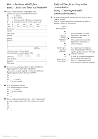 Part I – Assistance with this form                                                                              Part J – Options for receiving written
           Parte I – Ayuda para llenar este formulario                                                                     communications
   38 Did you receive assistance in completing this form?                                                                  Parte J – Opciones para recibir
           ¿Recibió usted ayuda para completar este formulario?                                                            comunicaciones escritas
           No          Go to Part J
           No          Pase a la Parte J                                                                            42 All written communications about this application should be sent to:
           Yes         Please give details of the person who assisted you                                                  (Tick one box only)
           Sí          Sírvase dar los datos de la persona que le ayudó                                                    Todas las comunicaciones escritas sobre esta solicitud deben ser
                                                                                                                           enviadas a: (Marque un solo recuadro)
           Title: Mr         Mrs        Miss         Ms       Other
           Título: Sr.       Sra.       Srta.       Sra.        Otro                                                                      Myself
           Family name                                                                                                          Mí directamente
           Apellido                                                                                                                            OR
            Given names                                                                                                                         O       You should complete form 956A
            Nombres                                                                                                                     Authorised      Appointment or withdrawal of an
            Address                                                                                                                       recipient     authorised recipient
                                                                                                                                       Destinatario     Debe completar el formulario 956A
            Dirección
                                                                                                                                        autorizado
                                                                                                                                                        Appointment or withdrawal of an
                                                                                                                                               OR       authorised recipient
                                                                                                                                                O
                                                                                POSTCODE
                                                                                CÓDIGO POSTAL                                       Migration agent     Your migration agent/exempt person
                                                                                                                                         Agente de      should complete form 956 Advice by a
            Telephone number or daytime contact                                                                                        inmigración      migration agent/exempt person of providing
            Número de teléfono o contacto durante el día                                                                                                immigration assistance
                                        COUNTRY CODE           AREA CODE               NUMBER                                                  OR
            Office hours
                                        CÓDIGO DE PAÍS         CÓDIGO DE ÁREA          NÚMERO                                                   O       Su agente de inmigración/persona exenta
            Horas de oficina        (                    ) (               )                                                                            deberá completar el formulario 956
                                                                                                                                    Exempt person
                                                                                                                                                        Advice by a migration agent/exempt
            Mobile/cell                                                                                                             Persona exenta
                                                                                                                                                        person of providing immigration assistance
            Móvil/celular

   39 Is the person an agent registered with the Office of the Migration
           Agents Registration Authority (Office of the MARA)?
           ¿Es la persona un agente registrado en la Oficina de la Migration
           Agents Registration Authority (Oficina de la MARA)?
           No
           No
           Yes               Go to Part J
           Sí                Pase a la Parte J

   40 Is the person/agent in Australia?
           ¿Está la persona/agente en Australia?
           No          Go to Part J
           No          Pase a la Parte J
           Yes
           Sí

   41 Did you pay the person/agent and/or give a gift for this assistance?
           ¿Le pagó a esa persona/agente o le hizo un regalo por su ayuda?
           No
           No
           Yes
           Sí




48R SPA (Design date 11/11) - Page 16                                                           © COMMONWEALTH OF AUSTRALIA, 2011
 