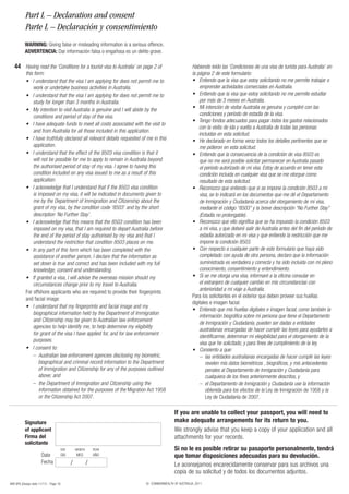 Part L – Declaration and consent
           Parte L – Declaración y consentimiento
           WARNING: Giving false or misleading information is a serious offence.
           ADVERTENCIA: Dar información falsa o engañosa es un delito grave.

   44 Having read the ‘Conditions for a tourist visa to Australia’ on page 2 of                      Habiendo leído las ‘Condiciones de una visa de turista para Australia’ en
           this form:                                                                                la página 2 de este formulario:
           •	 I	understand	that	the	visa	I	am	applying	for	does	not	permit	me	to	                    •				 ntiendo	que	la	visa	que	estoy	solicitando	no	me	permite	trabajar	o	
                                                                                                         E
               work or undertake business activities in Australia.                                       emprender actividades comerciales en Australia.
           •	 I	understand	that	the	visa	I	am	applying	for	does	not	permit	me	to	                    •				 ntiendo	que	la	visa	que	estoy	solicitando	no	me	permite	estudiar	
                                                                                                         E
               study for longer than 3 months in Australia.                                              por más de 3 meses en Australia.
           •	 My	intention	to	visit	Australia	is	genuine	and	I	will	abide	by	the	                    •				 i	intención	de	visitar	Australia	es	genuina	y	cumpliré	con	las	
                                                                                                         M
               conditions and period of stay of the visa.                                                condiciones y período de estadía de la visa.
                                                                                                     •			Tengo	fondos	adecuados	para	pagar	todos	los	gastos	relacionados	
           •	 I	have	adequate	funds	to	meet	all	costs	associated	with	the	visit	to	
                                                                                                         con la visita de ida y vuelta a Australia de todas las personas
               and from Australia for all those included in this application.
                                                                                                         incluidas en esta solicitud.
           •	 I	have	truthfully	declared	all	relevant	details	requested	of	me	in	this	               •				 e	declarado	en	forma	veraz	todos	los	detalles	pertinentes	que	se	
                                                                                                         H
               application.                                                                              me pidieron en esta solicitud.
           •	 I	understand	that	the	effect	of	the	8503	visa	condition	is	that	it	                    •				 ntiendo	que	la	consecuencia	de	la	condición	de	visa	8503	es	
                                                                                                        	E
               will not be possible for me to apply to remain in Australia beyond                        que no me será posible solicitar permanecer en Australia pasado
               the authorised period of stay of my visa. I agree to having this                          el período autorizado de mi visa. Estoy de acuerdo en tener esta
               condition included on any visa issued to me as a result of this                           condición incluida en cualquier visa que se me otorgue como
               application.                                                                              resultado de esta solicitud.
           •	 I	acknowledge	that	I	understand	that	if	the	8503	visa	condition	                       •				 econozco	que	entiendo	que	si	se	impone	la	condición	8503	a	mi	
                                                                                                        	R
               is imposed on my visa, it will be indicated in documents given to                         visa, se lo indicará en los documentos que me dé el Departamento
               me by the Department of Immigration and Citizenship about the                             de Inmigración y Ciudadanía acerca del otorgamiento de mi visa,
               grant	of	my	visa,	by	the	condition	code	‘8503’	and	by	the	short	                          mediante	el	código	“8503”	y	la	breve	descripción	“No	Further	Stay”	
               description ‘No Further Stay’.                                                            (Estadía no prolongable).
           •	 I	acknowledge	that	this	means	that	the	8503	condition	has	been	                        •				 econozco	que	ello	significa	que	se	ha	impuesto	la	condición	8503	
                                                                                                        	R
               imposed on my visa, that I am required to depart Australia before                         a mi visa, y que deberé salir de Australia antes del fin del período de
               the end of the period of stay authorised by my visa and that I                            estadía autorizado en mi visa y que entiendo la restricción que me
               understand	the	restriction	that	condition	8503	places	on	me.	                             impone	la	condición	8503.
           •	 In	any	part	of	this	form	which	has	been	completed	with	the	                            •				 on	respecto	a	cualquier	parte	de	este	formulario	que	haya	sido	
                                                                                                        	C
               assistance of another person, I declare that the information as                           completado con ayuda de otra persona, declaro que la información
               set down is true and correct and has been included with my full                           suministrada es verdadera y correcta y ha sido incluida con mi pleno
               knowledge, consent and understanding.                                                     conocimiento, consentimiento y entendimiento.
           •	 If	granted	a	visa,	I	will	advise	the	overseas	mission	should	my	                       •				 i	se	me	otorga	una	visa,	informaré	a	la	oficina	consular	en	
                                                                                                        	S
               circumstances change prior to my travel to Australia.                                     el extranjero de cualquier cambio en mis circunstancias con
                                                                                                         anterioridad a mi viaje a Australia.
           For offshore applicants who are required to provide their fingerprints
                                                                                                     Para los solicitantes en el exterior que deben proveer sus huellas
           and facial image:
                                                                                                     digitales e imagen facial:
           •	 I	understand	that	my	fingerprints	and	facial	image	and	my	
                                                                                                     •				 ntiendo	que	mis	huellas	digitales	e	imagen	facial,	como	también	la	
                                                                                                        	E
               biographical information held by the Department of Immigration
                                                                                                         información biográfica sobre mi persona que tiene el Departamento
               and Citizenship may be given to Australian law enforcement
                                                                                                         de Inmigración y Ciudadanía, pueden ser dadas a entidades
               agencies to help identify me, to help determine my eligibility
                                                                                                         australianas encargadas de hacer cumplir las leyes para ayudarles a
               for grant of the visa I have applied for, and for law enforcement
                                                                                                         identificarme, determinar mi elegibilidad para el otorgamiento de la
               purposes.
                                                                                                         visa que he solicitado, y para fines de cumplimiento de la ley.
           •	 I	consent	to:                                                                          •				 onsiento	a	que:
                                                                                                        	C
               – Australian law enforcement agencies disclosing my biometric,                            – las entidades australianas encargadas de hacer cumplir las leyes
                   biographical and criminal record information to the Department                            revelen mis datos biométricos , biográficos, y mis antecedentes
                   of Immigration and Citizenship for any of the purposes outlined                           penales al Departamento de Inmigración y Ciudadanía para
                   above; and                                                                                cualquiera de los fines anteriormente descritos, y
               – the Department of Immigration and Citizenship using the                                 – el Departamento de Inmigración y Ciudadanía use la información
                   information obtained for the purposes of the Migration Act 1958                           obtenida para los efectos de la Ley de Inmigración de 1958 y la
                   or the Citizenship Act 2007.                                                              Ley de Ciudadanía de 2007.

                                                                                          If you are unable to collect your passport, you will need to
           Signature                                                                      make adequate arrangements for its return to you.
           of applicant                                                                   We strongly advise that you keep a copy of your application and all
           Firma del                                                                      attachments for your records.
           solicitante
                                        DAY       MONTH       YEAR                        Si no le es posible retirar su pasaporte personalmente, tendrá
                       Date             DÍA       MES         AÑO                         que tomar disposiciones adecuadas para su devolución.
                       Fecha                  /           /                               Le aconsejamos encarecidamente conservar para sus archivos una
                                                                                          copia de su solicitud y de todos los documentos adjuntos.
48R SPA (Design date 11/11) - Page 18                                     © COMMONWEALTH OF AUSTRALIA, 2011
 