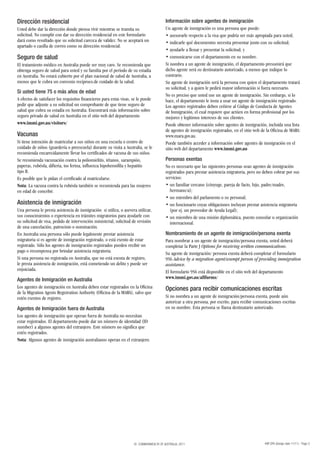 Dirección residencial                                                                    Información sobre agentes de inmigración
Usted debe dar la dirección donde piensa vivir mientras se tramita su                    Un agente de inmigración es una persona que puede:
solicitud. No cumplir con dar su dirección residencial en este formulario                • asesorarle respecto a la visa que podría ser más apropiada para usted;
dará como resultado que su solicitud carezca de validez. No se aceptará un               • indicarle qué documentos necesita presentar junto con su solicitud;
apartado o casilla de correo como su dirección residencial.
                                                                                         • ayudarle a llenar y presentar la solicitud; y
Seguro de salud                                                                          • comunicarse con el departamento en su nombre.
El tratamiento médico en Australia puede ser muy caro. Se recomienda que                 Si nombra a un agente de inmigración, el departamento presumirá que
obtenga seguro de salud para usted y su familia por el período de su estadía             dicho agente será su destinatario autorizado, a menos que indique lo
en Australia. No estará cubierto por el plan nacional de salud de Australia, a           contrario.
menos que le cubra un convenio recíproco.de cuidado de la salud.                         Su agente de inmigración será la persona con quien el departamento tratará
                                                                                         su solicitud, y a quien le pedirá mayor información si fuera necesario.
Si usted tiene 75 o más años de edad
                                                                                         No es preciso que usted use un agente de inmigración. Sin embargo, si lo
A efectos de satisfacer los requisitos financieros para estas visas, se le puede         hace, el departamento le insta a usar un agente de inmigración registrado.
pedir que adjunte a su solicitud un comprobante de que tiene seguro de                   Los agentes registrados deben ceñirse al Código de Conducta de Agentes
salud que cubra su estadía en Australia. Encontrará más información sobre                de Inmigración, el cual requiere que actúen en forma profesional por los
seguro privado de salud en Australia en el sitio web del departamento                    mejores y legítimos intereses de sus clientes.
www.immi.gov.au/visitors/                                                                Puede obtener información sobre agentes de inmigración, incluida una lista
                                                                                         de agentes de inmigración registrados, en el sitio web de la Oficina de MARA:
Vacunas                                                                                  www.mara.gov.au.
Si tiene intención de matricular a sus niños en una escuela o centro de                  Puede también acceder a información sobre agentes de inmigración en el
cuidado de niños (guardería o preescuela) durante su visita a Australia, se le           sitio web del departamento www.immi.gov.au
recomienda encarecidamente llevar los certificados de vacuna de sus niños.
Se recomienda vacunación contra la poliomielitis, tétanos, sarampión,                    Personas exentas
paperas, rubéola, difteria, tos ferina, influenza hipohemófila y hepatitis               No es necesario que las siguientes personas sean agentes de inmigración
tipo B.                                                                                  registrados para prestar asistencia migratoria, pero no deben cobrar por sus
Es posible que le pidan el certificado al matricularse.                                  servicios:
Nota: La vacuna contra la rubéola también se recomienda para las mujeres                 • un familiar cercano (cónyuge, pareja de facto, hijo, padre/madre,
en edad de concebir.                                                                       hermano/a);
                                                                                         • un miembro del parlamento o su personal;
Asistencia de inmigración                                                                • un funcionario cuyas obligaciones incluyan prestar asistencia migratoria
Una persona le presta asistencia de inmigración si utiliza, o asevera utilizar,            (por ej. un proveedor de Ayuda Legal);
sus conocimientos o experiencia en trámites migratorios para ayudarle con                • un miembro de una misión diplomática, puesto consular u organización
su solicitud de visa, pedido de intervención ministerial, solicitud de revisión            internacional.
de una cancelación, patrocinio o nominación.
En Australia una persona sólo puede legalmente prestar asistencia                        Nombramiento de un agente de inmigración/persona exenta
migratoria si es agente de inmigración registrado, o está exento de estar                Para nombrar a un agente de inmigración/persona exenta, usted deberá
registrado. Sólo los agentes de inmigración registrados pueden recibir un                completar la Parte J Options for receiving written communications.
pago o recompensa por brindar asistencia migratoria.                                     Su agente de inmigración/ persona exenta deberá completar el formulario
Si una persona no registrada en Australia, que no está exenta de registro,               956 Advice by a migration agent/exempt person of providing immigration
le presta asistencia de inmigración, está cometiendo un delito y puede ser               assistance.
enjuiciada.                                                                              El formulario 956 está disponible en el sitio web del departamento
Agentes de Inmigración en Australia                                                      www.immi.gov.au/allforms/
Los agentes de inmigración en Australia deben estar registrados en la Oficina            Opciones para recibir comunicaciones escritas
de la Migration Agents Registration Authority (Oficina de la MARA), salvo que
estén exentos de registro.                                                               Si no nombra a un agente de inmigración/persona exenta, puede aún
                                                                                         autorizar a otra persona, por escrito, para recibir comunicaciones escritas
Agentes de Inmigración fuera de Australia                                                en su nombre. Esta persona se llama destinatario autorizado.
Los agentes de inmigración que operan fuera de Australia no necesitan
estar registrados. El departamento puede dar un número de identidad (ID
number) a algunos agentes del extranjero. Este número no significa que
estén registrados.
Nota: Algunos agentes de inmigración australianos operan en el extranjero.




                                                                     © COMMONWEALTH OF AUSTRALIA, 2011                                            48R SPA (Design date 11/11) - Page 3
 
