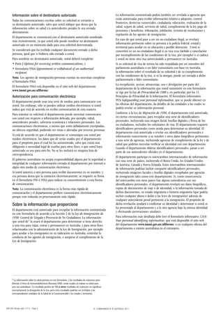 Información sobre el destinatario autorizado                                                              La información suministrada podría también ser revelada a agencias que
      Todas las comunicaciones escritas sobre su solicitud se enviarán a                                        están autorizadas para recibir información relativa a adopción, control
      su destinatario autorizado, salvo que usted indique que desea que la                                      fronterizo, destrezas comerciales, ciudadanía, educación, evaluación de la
      información sobre su salud y/o antecedentes penales le sea enviada                                        salud, seguro de salud, servicios de salud, cumplimiento de la ley, pago de
      directamente.                                                                                             pensiones y beneficios, tributación, jubilación, revisión de resoluciones y
                                                                                                                regulación de los agentes de inmigración.
      El departamento se comunicará con el destinatario autorizado nombrado
      más recientemente, ya que usted sólo puede nombrar un destinatario                                        En caso de que usted pase a ser un no-ciudadano ilegal, se revelará
      autorizado en un momento dado para una solicitud determinada.                                             información pertinente sobre su persona a la policía federal, estatal y
                                                                                                                territorial para ayudar en su ubicación y posible detención . Usted se
      Se considerará que ha recibido cualquier documento enviado a dicha                                        convertirá en un no-ciudadano ilegal si su visa cesa (debido a cancelación
      persona, igual que si hubiera sido enviado a usted.                                                       por incumplimiento de las condiciones de la visa, por ejemplo) o si caduca
      Para nombrar un destinatario autorizado, usted deberá completar:                                          y usted no tiene otra visa autorizándole a permanecer en Australia.
      • Parte J Options for receiving written communications, y                                                 Si su solicitud de visa de turista ha sido respaldada por un miembro del
      • formulario 956A Appointment or withdrawal of an authorised                                              parlamento australiano o un líder comunitario con base en Australia,
         recipient.                                                                                             la información sobre el resultado de su solicitud y de su cumplimiento
                                                                                                                con las condiciones de la visa, si se la otorgan, puede ser enviada a dicho
      Nota: Los agentes de inmigración/personas exentas no necesitan completar
                                                                                                                parlamentario o líder comunitario.
      el formulario 956A.
                                                                                                                La recopilación, acceso, almacenaje, uso y divulgación por parte del
      El formulario 956A está disponible en el sitio web del departamento
                                                                                                                departamento de la información que usted suministre en este formulario
      www.immi.gov.au/allforms/
                                                                                                                se rige por la Ley de Privacidad de 1988 y, en particular, por los 11
      Autorización para comunicación electrónica                                                                Principios de Privacidad de la Información. El formulario informativo
      El departamento puede usar una serie de medios para comunicarse con                                       993i Safeguarding your personal information, que se puede obtener en
      usted. Sin embargo, sólo se pueden utilizar medios electrónicos si usted                                  las oficinas del departamento, da detalles de las entidades a las cuales se
      indica que está de acuerdo en recibir comunicación de esta manera.                                        podría revelar su información personal.
      Para tramitar su solicitud el departamento puede necesitar comunicarse                                    Conforme a la Ley de Migración de 1958, el departamento está autorizado,
      con usted con respecto a información delicada, por ejemplo, salud,                                        en ciertas circunstancias, para recopilar una serie de identificadores
      antecedentes penales, solvencia económica y relaciones personales. Las                                    personales, incluyendo una imagen facial, huellas digitales y firma de los
      comunicaciones electrónicas, a menos que estén debidamente encriptadas,                                   no-ciudadanos, incluidos los solicitantes de visa. El departamento requiere
      no ofrecen seguridad, pudiendo ser vistas o alteradas por terceras personas.                              identificadores personales como ayuda para determinar su identidad. El
                                                                                                                departamento está autorizado a revelar sus identificadores personales e
      Si está de acuerdo en que el departamento se comunique con usted por                                      información concerniente a su nombre y otros datos biográficos pertinentes
      medios electrónicos, los datos que dé serán usados por el departamento                                    a una serie de agencias, incluyendo agencias de cumplimiento de la ley y de
      para el propósito para el cual los ha suministrado, salvo que exista una                                  salud que podrían necesitar verificar su identidad con este departamento.
      obligación o necesidad legal de usarlos para otros fines, o que usted haya                                Cuando el departamento obtiene identificadores personales, pasan a ser
      autorizado su uso para otro fin. No se les incluirá en ninguna lista de                                   parte de sus antecedentes oficiales en el departamento.
      correspondencia.
                                                                                                                El departamento participa en intercambios internacionales de información
      El gobierno australiano no acepta responsabilidad alguna por la seguridad o                               con una serie de países, incluyendo el Reino Unido, los Estados Unidos
      integridad de cualquier información enviada al departamento por internet o                                de América, Canadá y Nueva Zelanda. Estos intercambios internacionales
      algún otro medio de comunicación electrónica.                                                             de información podrían incluir compartir identificadores personales,
      Si usted autoriza a otra persona para recibir documentos en su nombre, y                                  incluyendo imágenes faciales y huellas digitales recopilados por agencias
      esa persona desea que la contacten electrónicamente, se requiere su firma                                 de inmigración tales como este departamento. Si, como consecuencia
      en el formulario 956 ó 956A para indicar su consentimiento a esta forma                                   del intercambio con otros países hay alguna coincidencia con sus
      de comunicación.                                                                                          identificadores personales, el departamento revelará sus datos biográficos,
      Nota: La comunicación electrónica es la forma más rápida de                                               copias de documentos de viaje o de identidad, o la información tomada de
      comunicación y el departamento prefiere comunicarse electrónicamente                                      dichos documentos, su estado migratorio e historia migratoria (que podría
      porque esto redunda en procesamiento más rápido.                                                          incluir cualquier abuso o delito a las leyes de inmigración) además de
                                                                                                                cualquier antecedente penal pertinente a la inmigración. El propósito de
      Sobre la información que proporcione                                                                      dicha revelación ayudará a confirmar su identidad y determinar si usted se
                                                                                                                ha presentado al departamento y a la otra agencia bajo la misma identidad
      El departamento está autorizado para recopilar la información suministrada
                                                                                                                y efectuando aseveraciones similares.
      en este formulario de acuerdo a la Sección 2 de la Ley de Inmigración de
      1958: Control de Llegada y Presencia de No Ciudadanos. La información                                     Para información más detallada debe leer el formulario informativo 1243i
      que usted dé 2 la usará el departamento para determinar si tiene derecho                                  Your personal identifying information, que está disponible el sitio web
      a una visa para viajar, entrar y permanecer en Australia, y para otros fines                              del departamento www.immi.gov.au/allforms/ o en cualquier oficina del
      relacionados con la administración de la Ley de Inmigración, por ejemplo                                  departamento o misión australiana en el extranjero.
      para ayudar a los inmigrantes en su radicación en Australia, controlar la
      conducta de los agentes de inmigración, o asegurar el cumplimiento de la
      Ley de Inmigración.




      2 La información sobre la salud provista en este formulario, y los resultados de exámenes para
      detectar el Virus de Inmunodeficiencia Humana (VIH), serán usados al evaluar su salud para
      una visa australiana. Un resultado positivo de VIH u otros resultados de exámenes no significan
      necesariamente la denegación de la visa, pero estos resultados podrían ser revelados a las
      correspondientes entidades de la Salud de la Commonwealth y los estados y territorios.




48R SPA (Design date 11/11) - Page 4                                                        © COMMONWEALTH OF AUSTRALIA, 2011
 