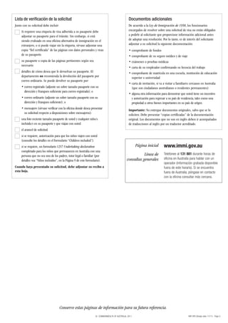 Lista de verificación de la solicitud                                                            Documentos adicionales
Junto con su solicitud debe incluir:                                                             De acuerdo a la Ley de Inmigración de 1958, los funcionarios
     Si requiere una etiqueta de visa adherida a su pasaporte debe                               encargados de resolver sobre una solicitud de visa no están obligados
     adjuntar su pasaporte para el trámite. Sin embargo, si está                                 a pedirle al solicitante que proporcione información adicional antes
     siendo evaluado en una oficina alternativa de inmigración en el                             de adoptar una resolución. Por lo tanto, es de interés del solicitante
     extranjero, o si puede viajar sin la etiqueta, sírvase adjuntar una                         adjuntar a su solicitud la siguiente documentación:
     copia “fiel certificada” de las páginas con datos personales y visas                        • comprobante de fondos
     de su pasaporte.                                                                            • comprobante de su seguro médico y de viaje
     su pasaporte o copia de las páginas pertinentes según sea                                   • exámenes o pruebas médicas
     necesario
                                                                                                 • carta de su empleador confirmando su licencia del trabajo
     detalles de cómo desea que le devuelvan su pasaporte. El                                    • comprobante de matrícula en una escuela, institución de educación
     departamento no recomienda la devolución del pasaporte por                                    superior o universidad
     correo ordinario. Se puede devolver su pasaporte por:
                                                                                                 • carta de invitación, si va a visitar a familiares cercanos en Australia
     • correo registrado (adjunte un sobre tamaño pasaporte con su                                 (que son ciudadanos australianos o residentes permanentes)
       dirección y franqueo suficiente para correo registrado); o
                                                                                                 • alguna otra información para demostrar que usted tiene un incentivo
     • correo ordinario (adjunte un sobre tamaño pasaporte con su                                  y autorización para regresar a su país de residencia, tales como una
       dirección y franqueo suficiente); o                                                         propiedad u otros bienes importantes en su país de origen.
     • mensajero (sírvase verificar con la oficina donde desea presentar
                                                                                                 Importante: No entregue documentos originales, salvo que se lo
       su solicitud respecto a disposiciones sobre mensajeros).
                                                                                                 soliciten. Debe presentar “copias certificadas” de la documentación
     una foto reciente tamaño pasaporte de usted y cualquier niño/s                              original. Los documentos que no son en inglés deben ir acompañados
     incluido/s en su pasaporte y que viajan con usted                                           de traducciones al inglés por un traductor acreditado.
     el arancel de solicitud
     si se requiere, autorización para que los niños viajen con usted
     (consulte los detalles en el formulario “Children included”).
     si se requiere, un formulario 1257 Undertaking declaration                                        Página inicial         www.immi.gov.au
     completado para los niños que permanecen en Australia con una
     persona que no sea uno de los padres, tutor legal o familiar (por                                    Línea de            Telefonee al 131 881 durante horas de
                                                                                               consultas generales            oficina en Australia para hablar con un
     detalles vea “Niños incluidos”, en la Página 9 de este formulario).
                                                                                                                              operador (información grabada disponible
Cuando haya presentado su solicitud, debe adjuntar su recibo a                                                                fuera de este horario). Si se encuentra
esta hoja.                                                                                                                    fuera de Australia, póngase en contacto
                                                                                                                              con la oficina consultar más cercana.




                                       Conserve estas páginas de información para su futura referencia.
                                                                   © COMMONWEALTH OF AUSTRALIA, 2011                                               48R SPA (Design date 11/11) - Page 5
 