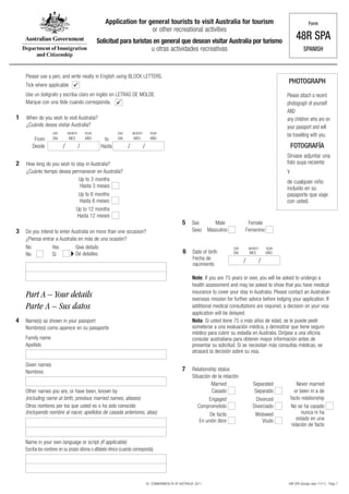 Application for general tourists to visit Australia for tourism                                                          Form
                                                                     or other recreational activities
                                                 Solicitud para turistas en general que desean visitar Australia por turismo
                                                                                                                                                                      48R SPA
                                                                        u otras actividades recreativas                                                                  SPANISH



    Please use a pen, and write neatly in English using BLOCK LETTERS.
                                                                                                                                                               PHOTOGRAPH
    Tick where applicable        
    Use un bolígrafo y escriba claro en inglés en LETRAS DE MOLDE.                                                                                             Please attach a recent
    Marque con una tilde cuando corresponda.                                                                                                                  photograph of yourself
                                                                                                                                                               AND
1   When do you wish to visit Australia?                                                                                                                       any children who are on
    ¿Cuándo desea visitar Australia?                                                                                                                           your passport and will
                    DAY       MONTH       YEAR              DAY       MONTH         YEAR
                                                                                                                                                               be travelling with you.
         From       DIA       MES         AÑO       to      DIA       MES           AÑO
        Desde             /           /           Hasta           /           /                                                                                    FOTOGRAFÍA
                                                                                                                                                               Sírvase adjuntar una
2   How long do you wish to stay in Australia?                                                                                                                 foto suya reciente
    ¿Cuánto tiempo desea permanecer en Australia?                                                                                                              Y
                             Up to 3 months                                                                                                                    de cualquier niño
                              Hasta 3 meses                                                                                                                    incluido en su
                                     Up to 6 months                                                                                                            pasaporte que viaje
                                     Hasta 6 meses                                                                                                             con usted.
                                    Up to 12 months
                                    Hasta 12 meses
                                                                                                       5     Sex         Male            Female
3   Do you intend to enter Australia on more than one occasion?                                              Sexo     Masculino         Femenino
    ¿Piensa entrar a Australia en más de una ocasión?
    No           Yes          Give details                                                                                        DAY       MONTH       YEAR
    No           Sí           Dé detalles                                                              6     Date of birth        DIA       MES         AÑO
                                                                                                             Fecha de
                                                                                                             nacimiento
                                                                                                                                        /           /

                                                                                                             Note: If you are 75 years or over, you will be asked to undergo a
                                                                                                             health assessment and may be asked to show that you have medical
                                                                                                             insurance to cover your stay in Australia. Please contact an Australian
    Part A – Your details                                                                                    overseas mission for further advice before lodging your application. If
    Parte A – Sus datos                                                                                      additional medical consultations are required, a decision on your visa
                                                                                                             application will be delayed.
4   Name(s) as shown in your passport                                                                        Nota: Si usted tiene 75 o más años de edad, se le puede pedir
    Nombre(s) como aparece en su pasaporte                                                                   someterse a una evaluación médica, y demostrar que tiene seguro
                                                                                                             médico para cubrir su estadía en Australia. Diríjase a una oficina
    Family name                                                                                              consular australiana para obtener mayor información antes de
    Apellido                                                                                                 presentar su solicitud. Si se necesitan más consultas médicas, se
                                                                                                             atrasará la decisión sobre su visa.

    Given names
    Nombres                                                                                            7     Relationship status
                                                                                                             Situación de la relación
                                                                                                                       Married                Separated                Never married
    Other names you are, or have been, known by                                                                        Casado                  Separado              or been in a de
    (including name at birth, previous married names, aliases)                                                        Engaged                   Divorced           facto relationship
    Otros nombres por los que usted es o ha sido conocido                                                       Comprometido                  Divorciado            No se ha casado
    (incluyendo nombre al nacer, apellidos de casada anteriores, alias)                                               De facto                 Widowed                   nunca ni ha
                                                                                                                 En unión libre                    Viudo               estado en una
                                                                                                                                                                    relación de facto


    Name in your own language or script (if applicable)
    Escriba los nombres en su propio idioma o alfabeto étnico (cuando corresponda)




                                                                                  © COMMONWEALTH OF AUSTRALIA, 2011                                            48R SPA (Design date 11/11) - Page 7
 