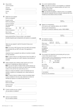 8       Place of birth                                                                   13 Your current residential address
            Lugar de nacimiento                                                                     Note: A post office box address is not acceptable as a residential
            Town/city                                                                               address. Failure to give your residential address will result in this
            Pueblo/ciudad                                                                           application being invalid.
                                                                                                    Su dirección residencial actual
            Country                                                                                 Nota: Una dirección de apartado o casilla de correo no es aceptable
            País                                                                                    como dirección residencial. No dar su dirección residencial dará como
                                                                                                    resultado que esta solicitud carezca de validez.
    9       Details from your passport
            Número de pasaporte
            Passport number                                                                                                                                                   POSTCODE
            Número de pasaporte                                                                                                                                               CÓDIGO POSTAL

            Country of passport
            País otorgante del                                                               14 Address for correspondence
            pasaporte                                                                               (If the same as your residential address, write ‘AS ABOVE’)
                                       DAY       MONTH       YEAR
                                                                                                    Dirección para correspondencia
            Date of issue              DÍA        MES        AÑO
                                                                                                    (Si es igual a su dirección residencial, escriba ‘COMO ARRIBA’)
            Fecha de expedición              /           /
            Date of expiry
            Fecha de vencimiento             /           /
                                                                                                                                                                              POSTCODE
                                                                                                                                                                              CÓDIGO POSTAL
            Issuing authority/Place of issue as shown in your passport
            Autoridad otorgante/Lugar de otorgamiento como aparece en su pasaporte
                                                                                             15 Your telephone numbers
                                                                                                    Sus números de teléfono
                                                                                                                                      COUNTRY CODE           AREA CODE                        NUMBER
                                                                                                    Office hours                      CÓDIGO DE PAÍS         CÓDIGO DE ÁREA                   NÚMERO
            Make sure your passport is valid for the period of stay you are
                                                                                                    Horario de oficina            (                    ) (                )
            applying for.
                                                                                                    After hours
            Note: If you hold an APEC Business Travel Card (ABTC) the Australian                    or mobile/cell
            visa associated with your ABTC will cease if this application is                        Después de
            approved.                                                                               horas o teléfono              (                    ) (                )
                                                                                                    móvil/celular
            Asegúrese de que su pasaporte sea válido por el período de estadía
            que está solicitando.                                                            16 Do you agree to the department communicating with you by fax,
                                                                                                    e-mail or other electronic means?
            Nota: Si usted es titular de una APEC Business Travel Card (ABTC), la
            visa australiana asociada con su ABTC caducará si esta solicitud es                     ¿Está de acuerdo en que el departamento se comunique con usted
                                                                                                    por fax, e-mail u otros medios electrónicos?
            aprobada.
                                                                                                    No                                Yes               Give details
   10 Details of identity card or identity number issued to you by your                             No                                Sí                Dé detalles
            government (if applicable) eg. National identity card.                                  Fax number
            Note: If you are the holder of multiple identity numbers because you                    Número de fax
            are a citizen of more than one country, you need to enter the identity                        COUNTRY CODE            AREA CODE                                       NUMBER
                                                                                                          CÓDIGO DE PAÍS         CÓDIGO DE ÁREA                                   NÚMERO
            number on the card from the country that you live in.
                                                                                                      (                    ) (                   )
            Datos de la cédula de identidad o número de identidad que le ha
            expedido su gobierno (si corresponde), por ej. cédula nacional de                       E-mail address
            identidad.                                                                              Dirección de correo electrónico
            Nota: Si usted es titular de múltiples números de identidad debido
            a que es ciudadano de más de un país, deberá dar el número de
            identidad que aparece en la cédula del país donde vive.

            Identity number
            Número de identidad
            Country of issue
            País otorgante

   11 Of which countries are you a citizen?
            ¿De qué países es ciudadano?



   12 Country of usual residence
            País de residencia habitual




48R SPA (Design date 11/11) - Page 8                                     © COMMONWEALTH OF AUSTRALIA, 2011
 