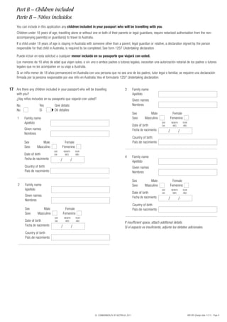 Part B – Children included
     Parte B – Niños incluidos
     You can include in this application any children included in your passport who will be travelling with you.
     Children under 18 years of age, travelling alone or without one or both of their parents or legal guardians, require notarised authorisation from the non-
     accompanying parent(s) or guardian(s) to travel to Australia.
     If a child under 18 years of age is staying in Australia with someone other than a parent, legal guardian or relative, a declaration signed by the person
     responsible for that child in Australia, is required to be completed. See form 1257 Undertaking declaration.

     Puede incluir en esta solicitud a cualquier menor incluido en su pasaporte que viajará con usted.
     Los menores de 18 años de edad que viajen solos, o sin uno o ambos padres o tutores legales, necesitan una autorización notarial de los padres o tutores
     legales que no les acompañen en su viaje a Australia.
     Si un niño menor de 18 años permanecerá en Australia con una persona que no sea uno de los padres, tutor legal o familiar, se requiere una declaración
     firmada por la persona responsable por ese niño en Australia. Vea el formulario 1257 Undertaking declaration.


17 Are there any children included in your passport who will be travelling                   3        Family name
     with you?                                                                                        Apellido
     ¿Hay niños incluidos en su pasaporte que viajarán con usted?                                     Given names
     No               Yes          Give details                                                       Nombres
     No               Sí           Dé detalles
                                                                                                      Sex          Male                 Female
      1    Family name                                                                                Sexo     Masculino              Femenino
           Apellido                                                                                                         DAY       MONTH       YEAR
                                                                                                      Date of birth         DIA        MES        AÑO
           Given names                                                                                Fecha de nacimiento
           Nombres
                                                                                                                                  /           /
                                                                                                      Country of birth
           Sex           Male                 Female                                                  País de nacimiento
           Sexo      Masculino              Femenino
                                  DAY       MONTH        YEAR
           Date of birth          DIA        MES         AÑO
                                                                                             4        Family name
           Fecha de nacimiento          /            /                                                Apellido
           Country of birth                                                                           Given names
           País de nacimiento                                                                         Nombres

                                                                                                      Sex          Male                 Female
      2    Family name                                                                                Sexo     Masculino              Femenino
           Apellido                                                                                                         DAY       MONTH       YEAR
                                                                                                      Date of birth         DIA        MES        AÑO
           Given names                                                                                Fecha de nacimiento
           Nombres                                                                                                                /           /
                                                                                                      Country of birth
           Sex           Male                 Female                                                  País de nacimiento
           Sexo      Masculino              Femenino
                                  DAY        MONTH       YEAR
           Date of birth          DIA         MES        AÑO
                                                                                             If insufficient space, attach additional details.
           Fecha de nacimiento          /            /                                       Si el espacio es insuficiente, adjunte los detalles adicionales.
            Country of birth
            País de nacimiento




                                                                  © COMMONWEALTH OF AUSTRALIA, 2011                                                      48R SPA (Design date 11/11) - Page 9
 