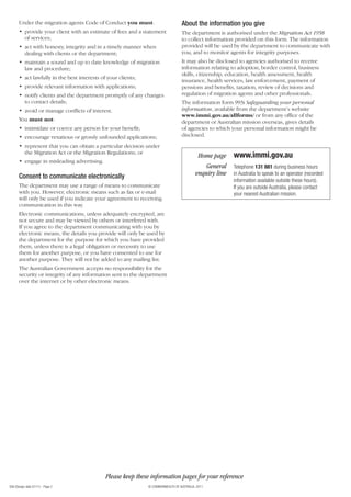 956 (Design date 07/11) - Page 2 © COMMONWEALTH OF AUSTRALIA, 2011
About the information you give
The department is authorised under the Migration Act 1958
to collect information provided on this form. The information
provided will be used by the department to communicate with
you, and to monitor agents for integrity purposes.
It may also be disclosed to agencies authorised to receive
information relating to adoption, border control, business
skills, citizenship, education, health assessment, health
insurance, health services, law enforcement, payment of
pensions and benefits, taxation, review of decisions and
regulation of migration agents and other professionals.
The information form 993i Safeguarding your personal
information, available from the department’s website
www.immi.gov.au/allforms/ or from any office of the
department or Australian mission overseas, gives details
of agencies to which your personal information might be
disclosed.
Under the migration agents Code of Conduct you must:
• provide your client with an estimate of fees and a statement
of services;
• act with honesty, integrity and in a timely manner when
dealing with clients or the department;
• maintain a sound and up to date knowledge of migration
law and procedure;
• act lawfully in the best interests of your clients;
• provide relevant information with applications;
• notify clients and the department promptly of any changes
to contact details;
• avoid or manage conflicts of interest.
You must not:
• intimidate or coerce any person for your benefit;
• encourage vexatious or grossly unfounded applications;
• represent that you can obtain a particular decision under
the Migration Act or the Migration Regulations; or
• engage in misleading advertising.
Consent to communicate electronically
The department may use a range of means to communicate
with you. However, electronic means such as fax or e-mail
will only be used if you indicate your agreement to receiving
communication in this way.
Electronic communications, unless adequately encrypted, are
not secure and may be viewed by others or interfered with.
If you agree to the department communicating with you by
electronic means, the details you provide will only be used by
the department for the purpose for which you have provided
them, unless there is a legal obligation or necessity to use
them for another purpose, or you have consented to use for
another purpose. They will not be added to any mailing list.
The Australian Government accepts no responsibility for the
security or integrity of any information sent to the department
over the internet or by other electronic means.
www.immi.gov.au
Telephone 131 881 during business hours
in Australia to speak to an operator (recorded
information available outside these hours).
If you are outside Australia, please contact
your nearest Australian mission.
Home page
General
enquiry line
Please keep these information pages for your reference
 