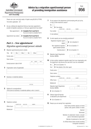956 (Design date 07/11) - Page 3© COMMONWEALTH OF AUSTRALIA, 2011
Advice by a migration agent/exempt person
of providing immigration assistance
Form
956
Migration agent/exempt person’s details
Family name
Family name
Given names
Given names
2 Migration agent/exempt person’s details
✓Tick where applicable
Please use a pen, and write neatly in English using BLOCK LETTERS.
3
4
Organisation name (if applicable)
Business or residential address
5 Address for correspondence
(If the same as business or residential address, write ‘AS ABOVE’)
POSTCODE
POSTCODE
Office hours
Office hours
Telephone numbers
Telephone numbers
6
Mobile/cell
Mobile/cell
( ) ( )
COUNTRY CODE AREA CODE NUMBER
( ) ( )
COUNTRY CODE AREA CODE NUMBER
7
10
Do you agree to the department communicating with you by fax,
e-mail or other electronic means?
Is there another registered migration agent from your organisation who
the department may discuss this case with if you are unavailable?
Give details
Give details of the other agent
Go to Question 13
Go to Question 13
Go to Question 13
No
No
Yes
Yes
Fax number
E-mail address
( ) ( )
COUNTRY CODE AREA CODE NUMBER
8
1
12
9
11
In what capacity are you providing assistance?
Are you notifying the department that you have been appointed to
provide immigration assistance, or that your appointment has ended?
Reason you are exempt from registration
Go to Question 12
Go to Question 9
Go to Question 11
Complete Part B and Part C
You do not need to complete Part A.
Complete Part A and Part C
You do not need to complete Part B
Registered migration agent
IAAAS
New appointment
Close family member (spouse, de facto
partner, child, parent, brother or sister)
Member of a diplomatic mission, consular
post or international organisation
An official whose duties include providing
immigration assistance
Sponsor
Nominator
Member of parliament or their staff
Non-registered migration
agent outside Australia
Appointment has ended
Exempt person
: : : : :
7 DIGITS
: : : : :
7 DIGITS
Migration Agent Registration
Number (MARN)
Offshore Agent ID Number
(if allocated by the department)
Migration Agent Registration
Number (MARN)
Title: Mr Mrs Miss Ms Other
Part A – New appointment
Exempt person’s date of birth
DAY MONTH YEAR
 