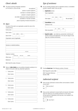 956 (Design date 07/11) - Page 4 © COMMONWEALTH OF AUSTRALIA, 2011
1613
Client’s details Type of assistance
Are you providing assistance with an application process, a cancellation
process or specific matter? (tick one only)
The person receiving immigration assistance
(ie. the client) is a: (tick one only)
Application process
Cancellation process
Specific matter – give details (eg. sponsorship monitoring and
sanction activity by the department, or for only one stage of a two
stage visa, ministerial intervention)
visa applicant
sponsor or sponsor applicant
nominator or nominator applicant
proposer or proposer applicant
visa holder whose visa is being considered for
cancellation or has been cancelled
person requesting ministerial intervention
Not yet lodgedDate lodged
Date visa granted
Type of application
Subclass of visa
DAY MONTH YEAR
DAY MONTH YEAR
Family name
Full name (If the client is an organisation, provide the name of the
contact person)
Given names
14 Client 1
Family name
Given names
Date of birth
DAY MONTH YEAR
1.
Family name
Family name
Family name
Family name
Given names
Given names
Given names
Given names
2.
3.
4.
5.
15 Names of other clients you are providing immigration assistance to in
relation to the same matter (eg. dependant applicants)
Organisation name (if applicable)
Business or residential address
POSTCODE
Office hours
Telephone numbers
Mobile/cell
( ) ( )
COUNTRY CODE AREA CODE NUMBER
DIAC Client ID number (if known)
17 Provide at least one of the following numbers (if known)
DIAC Request ID number (RID)
DIAC Transaction Reference
Number (TRN)
Authorised recipient
18
19
Go to Part C
Go to Part C
Have you been authorised to receive written communication on behalf
of your client?
Have you been authorised to receive health and character information
about the client(s) you are providing assistance to, their spouse,
de facto partner or dependants, that may arise, or be revealed in the
course of this matter?
No
No
Yes
Yes
 